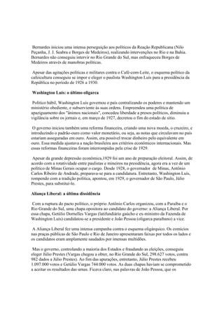 Bernardes iniciou uma intensa perseguição aos políticos da Reação Republicana (Nilo
Peçanha, J. J. Seabra e Borges de Medeiros), realizando intervenções no Rio e na Bahia.
Bernardes não conseguiu intervir no Rio Grande do Sul, mas enfraqueceu Borges de
Medeiros através de manobras políticas.

 Apesar das agitações políticas e militares contra o Café-com-Leite, o esquema político da
cafeicultura conseguiu se impor e eleger o paulista Washington Luís para a presidência da
República no período de 1926 a 1930.

Washington Luís: o último oligarca

 Político hábil, Washington Luís governou o país centralizando os poderes e mantendo um
ministério obediente, e subserviente às suas ordens. Empreendeu uma política de
apaziguamento dos "ânimos nacionais", concedeu liberdade a presos políticos, diminuiu a
vigilância sobre os jornais e, em março de 1927, decretou o fim do estado de sítio.

 O governo iniciou também uma reforma financeira, criando uma nova moeda, o cruzeiro, e
introduzindo o padrão-ouro como valor monetário, ou seja, as notas que circulavam no país
estariam asseguradas em ouro. Assim, era possível trocar dinheiro pelo equivalente em
ouro. Essa medida ajustava a nação brasileira aos critérios econômicos internacionais. Mas
essas reformas financeiras foram interrompidas pela crise de 1929.

 Apesar da grande depressão econômica,1929 foi um ano de preparação eleitoral. Assim, de
acordo com a rotatividade entre paulistas e mineiros na presidência, agora era a vez de um
político de Minas Gerais ocupar o cargo. Desde 1928, o governador de Minas, Antônio
Carlos Ribeiro de Andrade, preparava-se para a candidatura. Entretanto, Washington Luís,
rompendo com a tradição política, apontou, em 1929, o governador de São Paulo, Júlio
Prestes, para substituí-lo.

Aliança Liberal: a última dissidência

 Com a ruptura do pacto político, o próprio Antônio Carlos organizou, com a Paraíba e o
Rio Grande do Sul, uma chapa opositora ao candidato do governo: a Aliança Liberal. Por
essa chapa, Getúlio Dornelles Vargas (latifundiário gaúcho e ex-ministro da Fazenda de
Washington Luís) candidatou-se a presidente e João Pessoa (oligarca paraibano) a vice.

A Aliança Liberal fez uma intensa campanha contra o esquema oligárquico. Os comícios
nas praças públicas de São Paulo e Rio de Janeiro apresentaram faixas por todos os lados e
os candidatos eram amplamente saudados por imensas multidões.

 Mas o governo, controlando a maioria dos Estados e fraudando as eleições, conseguiu
eleger Júlio Prestes (Vargas chegou a obter, no Rio Grande do Sul, 298.627 votos, contra
982 dados a Júlio Prestes). Ao fim das apurações, entretanto, Júlio Prestes recebeu
1.097.000 votos e Getúlio Vargas 744.000 votos. As duas chapas haviam se comprometido
a aceitar os resultados das urnas. Ficava claro, nas palavras de João Pessoa, que os
 