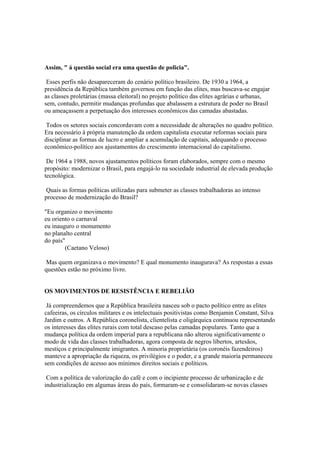 Assim, " á questão social era uma questão de policia".

 Esses perfis não desapareceram do cenário político brasileiro. De 1930 a 1964, a
presidência da República também governou em função das elites, mas buscava-se engajar
as classes proletárias (massa eleitoral) no projeto político das elites agrárias e urbanas,
sem, contudo, permitir mudanças profundas que abalassem a estrutura de poder no Brasil
ou ameaçassem a perpetuação dos interesses econômicos das camadas abastadas.

 Todos os setores sociais concordavam com a necessidade de alterações no quadro político.
Era necessário à própria manutenção da ordem capitalista executar reformas sociais para
disciplinar as formas de lucro e ampliar a acumulação de capitais, adequando o processo
econômico-político aos ajustamentos do crescimento internacional do capitalismo.

 De 1964 a 1988, novos ajustamentos políticos foram elaborados, sempre com o mesmo
propósito: modernizar o Brasil, para engajá-lo na sociedade industrial de elevada produção
tecnológica.

 Quais as formas políticas utilizadas para submeter as classes trabalhadoras ao intenso
processo de modernização do Brasil?

"Eu organizo o movimento
eu oriento o carnaval
eu inauguro o monumento
no planalto central
do país"
        (Caetano Veloso)

 Mas quem organizava o movimento? E qual monumento inaugurava? As respostas a essas
questões estão no próximo livro.


OS MOVIMENTOS DE RESISTÊNCIA E REBELIÃO

 Já compreendemos que a República brasileira nasceu sob o pacto político entre as elites
cafeeiras, os círculos militares e os intelectuais positivistas como Benjamin Constant, Silva
Jardim e outros. A República coronelista, clientelista e oligárquica continuou representando
os interesses das elites rurais com total descaso pelas camadas populares. Tanto que a
mudança política da ordem imperial para a republicana não alterou significativamente o
modo de vida das classes trabalhadoras, agora composta de negros libertos, artesãos,
mestiços e principalmente imigrantes. A minoria proprietária (os coronéis fazendeiros)
manteve a apropriação da riqueza, os privilégios e o poder, e a grande maioria permaneceu
sem condições de acesso aos mínimos direitos sociais e políticos.

 Com a política de valorização do café e com o incipiente processo de urbanização e de
industrialização em algumas áreas do país, formaram-se e consolidaram-se novas classes
 