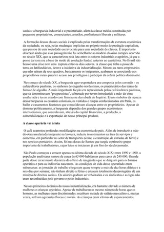 sociais: a burguesia industrial e o proletariado, além da classe média constituída por
pequenos proprietários, comerciantes, artesãos, profissionais liberais e militares.

 A formação dessas classes sociais é explicada pelas transformações da estrutura econômica
da sociedade, ou seja, pelas mudanças implícitas no próprio modo de produção capitalista,
que passou de uma sociedade escravocrata para uma sociedade de classes. É importante
observar ainda que essa passagem não foi semelhante ao modelo clássico europeu ocorrido
no século XIX, que se caracterizou pela luta entre os setores industriais e agrários, já que a
posse da terra era a base do modo de produção feudal, anterior ao capitalista. No Brasil não
houve uma crise nem uma ruptura entre os dois setores. A classe que tinha a posse da
terra, os latifundiários, deteve a iniciativa da industrialização. Mesmo os raros empresários
que não saíram de seus quadros, basicamente os imigrantes, acabaram se associando aos
proprietários rurais para ter acesso aos privilégios e participar da ordem política dominante.

 No começo do século XX, a burguesia agro-exportadora era composta pelos coronéis - os
cafeicultores paulistas, os senhores de engenho nordestinos, os proprietários das terras de
fumo e de algodão. A mais importante facção era representada pelos cafeicultores paulistas,
que se denominavam "progressistas", sobretudo por terem introduzido a mão-de-obra
assalariada e terem atuado com firmeza na derrubada do Império. Eram símbolos da riqueza
dessa burguesia os casarões coloniais, os vestidos e roupas confeccionados em Paris, os
bailes e casamentos faustosos que consolidavam alianças entre os proprietários. Apesar de
dominar politicamente, a burguesia dependia dos grandes grupos econômicos
internacionais, que controlavam, através do capital financeiro, a produção, a
comercialização e a exportação de nosso principal produto.

A classe operária vai à luta

 O café acarretou profundas modificações na economia do país. Além de introduzir a mão-
de-obra assalariada imigrante na lavoura, induziu investimentos na área de serviços e
comércio, em particular no setor de transportes (como a construção de estradas de ferro) e
nos serviços portuários. Assim, foi nas docas de Santos que surgiu o primeiro grupo
importante de trabalhadores, cujas lutas se iniciaram já em fins do século passado.

 São Paulo começou a crescer apenas na última década do século XIX: entre 1890 e 1900, a
população paulistana passou de cerca de 65 000 habitantes para cerca de 240 000. Grande
parte desse crescimento decorreu do afluxo de imigrantes que se dirigiam para os bairros
operários e para as indústrias nascentes. As condições de vida desse operariado eram
subumanas: as jornadas de trabalho chegavam quase sempre a mais de dez horas diárias e a
seis dias por semana; não tinham direito a férias e estavam totalmente desprotegidos de um
mínimo de direitos sociais. Os salários podiam ser rebaixados e os sindicatos e as ligas não
eram reconhecidas pelo governo e pelos industriais.

 Nesses primeiros decênios da nossa industrialização, era bastante elevado o número de
mulheres e crianças operárias. Apesar de trabalharem o mesmo número de horas que os
homens, as mulheres eram discriminadas: recebiam metade do salário masculino e, muitas
vezes, sofriam agressões físicas e morais. As crianças eram vítimas de espancamentos,
 