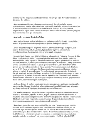 mutilações pelas máquinas quando adormeciam em serviço, além de receberem apenas 1/3
do salário dos adultos.

 A presença das mulheres e crianças no contingente da força de trabalho sempre
representou uma pressão sobre os salários, pois amplia o exército industrial de reserva, isto
é, aumenta o número de trabalhadores disponíveis no mercado. Por outro lado, os
empresários de alguns ramos tinham interesse na mão-de-obra infantil e feminina porque é
mais submissa e dócil que a masculina.

As grandes greves da República Velha

 As primeiras lutas do proletariado foram por melhores condições de vida e de trabalho,
através de greves que marcaram as primeiras décadas da República Velha.

 A luta era conduzida pelos imigrantes italianos, adeptos da ideologia anarquista, que
através de comícios, panfletos, jornais, ligas culturais e greves conseguiram o
reconhecimento da classe operária pelo governo e pela oligarquia.

 Segundo Boris Fausto, entre 1905 e 1908 dá-se a formação da Federação Operária de São
Paulo e realiza-se o Primeiro Congresso Operário; ocorreram duas grandes greves em
Santos (1905 a 1908), a greve da ferroviária da Paulista, a greve generalizada de maio de
1907 em São Paulo, a paralisação dos sapateiros na capital da República (1906)". (Trabalho
urbano e conflito social.) Serão as greves que se estendem de julho de 1917 até 1920,
porém, que marcarão a ascensão da classe operária. Vamos analisar com mais detalhes a
greve de 1917, que se iniciou em São Paulo, se alastrou por outras cidades do interior e
atingiu as capitais de alguns Estados. Em junho daquele ano, os operários da indústria
Crespi, localizada no bairro da Mooca, zona leste de São Paulo, entraram em greve contra o
prolongamento da jornada de trabalho noturno. Operários das fábricas vizinhas aderiram
ao movimento, ampliando as reivindicações: exigiram aumento de salários, pagamentos de
horas-extras, tempo mínimo para o almoço etc.

 Ao longo do mês de junho a insatisfação cresceu e os operários realizaram manifestações
nas portas das fábricas. No dia 9 de julho, soldados da Força Pública atiraram contra os
grevistas, em frente à Tecelagem Mariângela, do grupo Matarazzo.

 Um operário morreu e a reação foi violenta. Segundo a narrativa do jornalista e um dos
líderes do movimento, operário da época, Edgard Leuenroth o enterro dessa vítima da
reação foi uma das mais impressionantes demonstrações populares até então verificadas em
São Paulo (...). Foram percorridas as principais ruas do centro (...) sob um silêncio
impressionante, que assumiu o aspecto de uma advertência".

 Na volta do cemitério começaram os distúrbios nas ruas: ‘Sem que se possa precisar
detalhes, verificou-se uma agitação entre a multidão estacionada nas imediações da
avenida Rangel Pestana " (bairro do Brás em São Paulo). Havia sido assaltada uma
carrocinha de pão. Essa ocorrência teve o efeito da chispa lançada ao rastilho de pólvora.
(...)As fábricas e oficinas esvaziaram-se, enquanto as ruas se povoavam de multidões
agitadas em todos os sentidos:'. Isto ocorreu entre os dias 10 e 15 de julho de 1917.
 
