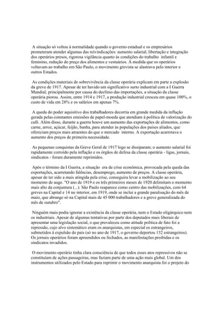 A situação só voltou à normalidade quando o governo estadual e os empresários
prometeram atender algumas das reivindicações: aumento salarial, libertação e integração
dos operários presos, rigorosa vigilância quanto às condições do trabalho infantil e
feminino, redução do preço dos alimentos e vestuários. À medida que os operários
voltavam ao trabalho em São Paulo, o movimento grevista se alastrava pelo interior e
outros Estados.

 As condições materiais de sobrevivência da classe operária explicam em parte a explosão
da greve de 1917. Apesar de ter havido um significativo surto industrial com a I Guerra
Mundial, principalmente por causa do declínio das importações, a situação da classe
operária piorou. Assim, entre 1914 e 1917, a produção industrial cresceu em quase 100%, o
custo de vida em 28% e os salários em apenas 7%.

 A queda do poder aquisitivo dos trabalhadores decorria em grande medida da inflação
gerada pelas constantes emissões de papel-moeda que atendiam à política de valorização do
café. Além disso, durante a guerra houve um aumento das exportações de alimentos, como
carne, arroz, açúcar, feijão, banha, para atender às populações dos países aliados, que
ofereciam preços mais atraentes do que o mercado interno. A exportação acarretava o
aumento dos preços de primeira necessidade.

 As pequenas conquistas da Greve Geral de 1917 logo se dissiparam; o aumento salarial foi
rapidamente corroído pela inflação e os órgãos de defesa da classe operária - ligas, jornais,
sindicatos - foram duramente reprimidos.

 Após o término da I Guerra, a situação era de crise econômica, provocada pela queda das
exportações, acarretando falências, desemprego, aumento de preços. A classe operária,
apesar de ter sido a mais atingida pela crise, conseguira levar a mobilização ao seu
momento de auge. "O ano de 1919 e os três primeiros meses de 1920 delimitam o momento
mais alto da conjuntura (...). São Paulo reaparece como centro das mobilizações, com 64
greves na Capital e 14 no interior, em 1919, onde se inclui a grande paralisação do mês de
maio, que abrange só na Capital mais de 45 000 trabalhadores e a greve generalizada do
mês de outubro".

 Ninguém mais podia ignorar a existência da classe operária, nem o Estado oligárquico nem
os industriais. Apesar de algumas tentativas por parte dos deputados mais liberais de
apresentar uma legislação social, o que prevaleceu como atitude política de fato foi a
repressão, cujo alvo sistemático eram os anarquistas, em especial os estrangeiros,
submetidos à expulsão do país (só no ano de 1917, o governo deportou 132 estrangeiros).
Os jornais operários foram apreendidos ou fechados, as manifestações proibidas e os
sindicatos invadidos.

 O movimento operário tinha clara consciência de que todos esses atos repressivos não se
constituíam de ações passageiras, mas faziam parte de uma ação mais global. Um dos
instrumentos utilizados pelo Estado para reprimir o movimento anarquista foi o projeto do
 