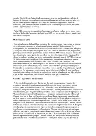 senador Adolfo Gordo. Segundo ele, considerava-se crime a colocação ou explosão de
bombas de dinamite ou semelhantes nas vias públicas e nos edifícios; a provocação, por
escrito ou verbalmente da prática de crimes tais como dano depredação, incêndio,
homicídio, com o fim de subverter a ordem social; fazer apologia dos delitos praticados
contra a organização da sociedade.

 Após 1920, o movimento operário sofreu um certo refluxo e ganhou novos rumos com a
fundação do Partido Comunista do Brasil, em 1922, por intelectuais e líderes operários do
movimento anarquista.

Os rebeldes da terra

 Com a implantação da República, a situação das grandes massas rurais pouco se alterou.
As revoltas que marcaram os primeiros decênios do século XX não passaram de
conseqüências das brutais diferenças sociais que caracterizavam o campo desde o Império.
A conquista do voto representou apenas mais uma forma de dominação dos proprietários,
preocupados somente em garantir seus currais eleitorais. O Nordeste, palco da maioria das
revoltas, era uma região que já havia perdido sua importância econômica e que desde o
século passado era assolada por secas contínuas (só na grande seca de 1877/79 morreram
30 000 pessoas). À população rural não restava outra alternativa sertão migrar para as
áreas economicamente mais desenvolvidas , como a do café (São Paulo) ou a da
borracha (Amazônia), ou então integrar-se aos bandos de cangaceiros ou aos movimentos
messiânicos. Em Santa Catarina, onde ocorreu uma verdadeira guerra civil na região do
Contestado, os camponeses entraram em conflito com os grandes proprietários e o capital
estrangeiro. Em todos esses movimentos o que se observou foi a luta de uma população
marginalizada em busca de justiça, acreditando na atuação salvadora de um líder religioso,
e que acabou respondendo com violência à violência de que eram vítimas.

Canudos - a guerra do fim do mundo

 A Revolta de Canudos foi, sem dúvida, um dos mais expressivos movimentos de
resistência sertaneja. Pregadores que perambulavam pelo sertão eram muito comuns
naquela época, mas nenhum deles foi tão carismático como Antônio Conselheiro,
conhecido pelo povo como "profeta e santo sertanejo”. Uma figura messiânica; vestido com
uma batina azul, esse pregador andara por todo o sertão nordestino, rezando e pregando o
"fim dos tempos", reconstruindo cemitérios e cruzeiros, numa peregrinação infatigável.
Quando resolveu se fixar em Canudos, no sertão da Bahia, e construir o arraial sagrado
de Belo Monte, o beato Antônio Conselheiro reuniu mais de 30 000 adeptos, gente pobre,
doente, desempregada, desertores da policia e do Exército, enfim; todos os excluídos, os
marginalizados. Numerosas famílias saiam das fazendas e rumavam para Canudos, onde o
trabalho era coletivo, tanto na construção das casas como no plantio das roças. A disciplina
moral e religiosa era extremamente rigorosa. Canudos, em pouco tempo, começou a se
transformar em uma ameaça para os fazendeiros. Além de constituir uma alternativa de
vida para o sertanejo, reduziu a oferta de mão-de-obra em decorrência do intenso afluxo
para o arraial. A reação não se fez esperar. No dia 12 de novembro de 1898, o governo
mandou a primeira expedição para Canudos. Porém, foi necessário o envio de mais três
para terminar com a resistência dos fanáticos , como eram chamados pelos políticos e
 