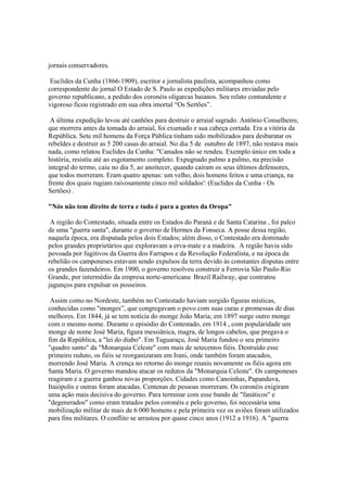 jornais conservadores.

 Euclides da Cunha (1866-1909), escritor e jornalista paulista, acompanhou como
correspondente do jornal O Estado de S. Paulo as expedições militares enviadas pelo
governo republicano, a pedido dos coronéis oligarcas baianos. Seu relato contundente e
vigoroso ficou registrado em sua obra imortal “Os Sertões”.

 A última expedição levou até canhões para destruir o arraial sagrado. Antônio Conselheiro,
que morrera antes da tomada do arraial, foi exumado e sua cabeça cortada. Era a vitória da
República. Sete mil homens da Força Pública tinham sido mobilizados para desbaratar os
rebeldes e destruir as 5 200 casas do arraial. No dia 5 de outubro de 1897, não restava mais
nada, como relatou Euclides da Cunha: "Canudos não se rendeu. Exemplo único em toda a
história, resistiu até ao esgotamento completo. Expugnado palmo a palmo, na precisão
integral do termo, caiu no dia 5, ao anoitecer, quando caíram os seus últimos defensores,
que todos morreram. Eram quatro apenas: um velho, dois homens feitos e uma criança, na
frente dos quais rugiam raivosamente cinco mil soldados': (Euclides da Cunha - Os
Sertões) .

"Nós não tem direito de terra e tudo é para a gentes da Oropa"

 A região do Contestado, situada entre os Estados do Paraná e de Santa Catarina , foi palco
de uma "guerra santa", durante o governo de Hermes da Fonseca. A posse dessa região,
naquela época, era disputada pelos dois Estados; além disso, o Contestado era dominado
pelos grandes proprietários que exploravam a erva-mate e a madeira. A região havia sido
povoada por fugitivos da Guerra dos Farrapos e da Revolução Federalista, e na época da
rebelião os camponeses estavam sendo expulsos da terra devido às constantes disputas entre
os grandes fazendeiros. Em 1900, o governo resolveu construir a Ferrovia São Paulo-Rio
Grande, por intermédio da empresa norte-americana Brazil Railway, que contratou
jagunços para expulsar os posseiros.

 Assim como no Nordeste, também no Contestado haviam surgido figuras místicas,
conhecidas como "monges”, que congregavam o povo com suas curas e promessas de dias
melhores. Em 1844, já se tem notícia do monge João Maria; em 1897 surge outro monge
com o mesmo nome. Durante o episódio do Contestado, em 1914 , com popularidade um
monge de nome José Maria, figura messiânica, magra, de longos cabelos, que pregava o
fim da República, a "lei do diabo". Em Taguaraçu, José Maria fundou o seu primeiro
"quadro santo" da "Monarquia Celeste" com mais de setecentos fiéis. Destruído esse
primeiro reduto, os fiéis se reorganizaram em Irani, onde também foram atacados,
morrendo José Maria. A crença no retorno do monge reuniu novamente os fiéis agora em
Santa Maria. O governo mandou atacar os redutos da "Monarquia Celeste". Os camponeses
reagiram e a guerra ganhou novas proporções. Cidades como Canoinhas, Papanduva,
Itaiópolis e outras foram atacadas. Centenas de pessoas morreram. Os coronéis exigiram
uma ação mais decisiva do governo. Para terminar com esse bando de "fanáticos" e
"degenerados" como eram tratados pelos coronéis e pelo governo, foi necessária uma
mobilização militar de mais de 6 000 homens e pela primeira vez os aviões foram utilizados
para fins militares. O conflito se arrastou por quase cinco anos (1912 a 1916). A "guerra
 