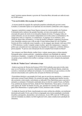 santa" terminou apenas durante o governo de Venceslau Brás, deixando um saldo de mais
de 20 000 mortos.

"Vou acertá minha vida no grupo de Lampião '

A mesma atitude de negação das aspirações populares adotada pelo governo contra
Canudos e Contestado repete-se na repressão aos movimentos conhecidos como cangaço.

 Jagunços e pistoleiros sempre foram figuras comuns no contexto político do Nordeste.
Contratados pelos senhores das grandes fazendas, serviam como guarda pessoal na
execução dos pactos de morte ou na luta pelas disputas de terras. O cangaço tinha um
caráter diferente; era um movimento independente de revolta contra os latifundiários. Os
cangaceiros eram ex-vaqueiros, ex-camponeses, ex-jagunços ou ex-militares, sob a
chefia de algum líder carismático, e viviam de assaltos, pilhagens, seqüestros de pessoas
ricas, buscando a justiça com o rifle na mão. O mais famoso grupo foi o de Virgulino
Ferreira da Silva, conhecido como Lampião, o rei do cangaço, que durante vinte anos (1918
a 1938) dominou o sertão. Lampião sempre recebeu apoio dos camponeses e vaqueiros
pobres que concentravam suas esperanças nas façanhas do cangaceiro, conforme afirma a
poesia popular: "É perciso uma inleição/pra faz de Lampião/Gunvernador do Brasil".

 Seu romance com Maria Bonita, mulher forte e valente, passou para a cultura popular.
Perseguido pelas volantes policiais - expedições militares com finalidade de capturar
criminosos e bandidos -, Lampião só foi derrotado devido à traição de um dos membros de
seu grupo, já que conhecia bem melhor a caatinga e contava com a simpatia da população
sertaneja.

Os fiéis do "Padim Cícero" enfrentam a tropa

 Ainda no governo de Hermes da Fonseca (1910-1914) explodiu uma outra revolta, mais
uma vez no Nordeste, em Juazeiro, liderada pelo padre Cícero Romão Batista, aliado dos
coronéis e venerado por milhares de sertanejos. As circunstâncias em que ocorreu a revolta
estavam relacionadas com a política das salvações de Hermes da Fonseca.

 O presidente destituiu o governador do Ceará, que era um de seus opositores, e nomeou o
interventor coronel Franco Rabelo. Os coronéis da região, liderados pela família Accioly,
não aceitaram a intervenção e articularam-se indicando Floro Bartolomeu para o governo e
armando os sertanejos. O elemento catalizador dessa revolta foi o padre Cícero, ou Padim
Ciço, prefeito de Juazeiro do Norte, aliado de Floro Bartolomeu. Nessa época, o Ceará era
uma espécie de "feudo" da família Accioly, que, apoiada nos coronéis (dos quais faziam
parte Floro Bartolomeu e o próprio padre Cícero), dominava todo o Estado.

 A cidade de Juazeiro do Norte, transformada em centro militar dos rebeldes, era totalmente
dominada pelo padre Cícero, que ali havia congregado uma imensa população constituída
de pobres, perseguidos, desnutridos e até criminosos. Já em 1909, mais de 15 000 pessoas
estavam instaladas na cidade e na fértil região do Cariri, onde se dedicavam à produção de
alimentos.
 