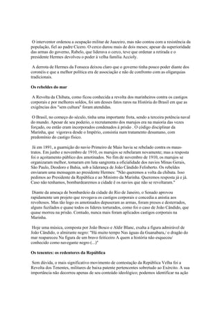 O interventor ordenou a ocupação militar de Juazeiro, mas não contou com a resistência da
população, fiel ao padre Cícero. O cerco durou mais de dois meses; apesar da superioridade
das armas do governo, Rabelo, que liderava o cerco, teve que ordenar a retirada e o
presidente Hermes devolveu o poder à velha família Accioly.

 A derrota de Hermes da Fonseca deixou claro que o governo tinha pouco poder diante dos
coronéis e que a melhor política era de associação e não de confronto com as oligarquias
tradicionais.

Os rebeldes do mar

 A Revolta da Chibata, como ficou conhecida a revolta dos marinheiros contra os castigos
corporais e por melhores soldos, foi um desses fatos raros na História do Brasil em que as
exigências dos "sem cultura" foram atendidas.

 O Brasil, no começo do século, tinha uma importante frota, sendo a terceira potência naval
do mundo. Apesar de seu poderio, o recrutamento dos marujos era na maioria das vezes
forçado, ou então eram incorporados condenados à prisão . O código disciplinar da
Marinha, que vigorava desde o Império, consistia num tratamento desumano, com
predomínio do castigo físico.

 Já em 1891, a guarnição do navio Primeiro de Maio havia se rebelado contra os maus-
tratos. Em junho e novembro de 1910, os marujos se rebelaram novamente; mas a resposta
foi o açoitamento público dos amotinados. No fim de novembro de 1910, os marujos se
organizaram melhor, tomaram em luta sangrenta a oficialidade dos navios Minas Gerais,
São Paulo, Deodoro e Bahia, sob a liderança de João Cândido Felisberto. Os rebeldes
enviaram uma mensagem ao presidente Hermes: "Não queremos a volta da chibata. Isso
pedimos ao Presidente da República e ao Ministro da Marinha. Queremos resposta já e já.
Caso não tenhamos, bombardearemos a cidade ê os navios que não se revoltaram."

 Diante da ameaça de bombardeio da cidade do Rio de Janeiro, o Senado aprovou
rapidamente um projeto que revogava os castigos corporais e concedia a anistia aos
revoltosos. Mas tão logo os amotinados depuseram as armas, foram presos e desterrados,
alguns fuzilados e quase todos os líderes torturados, como foi o caso de João Cândido, que
quase morreu na prisão. Contudo, nunca mais foram aplicados castigos corporais na
Marinha.

 Hoje uma música, composta por João Bosco e Aldir Blanc, exalta a figura admirável de
João Cândido, o almirante negro: "Há muito tempo Nas águas da Guanabara,/ o dragão do
mar reapareceu Na figura de um bravo feiticeiro A quem a história não esqueceu/
conhecido como navegante negro (...)"

Os tenentes: os redentores da República

 Sem dúvida, o mais significativo movimento de contestação da República Velha foi a
Revolta dos Tenentes, militares de baixa patente pertencentes sobretudo ao Exército. A sua
importância não decorreu apenas de seu conteúdo ideológico; podemos identificar na ação
 