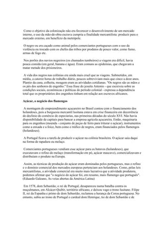 Como o objetivo da colonização não era favorecer o desenvolvimento de um mercado
interno, o uso da mão-de-obra escrava cumpria a finalidade mercantilista: produzir para o
mercado externo, em benefício da metrópole.

 O negro ou era caçado como animal pelos comerciantes portugueses com o uso da
violência ou trocado com os chefes das tribos por produtos de pouco valor, como fumo,
armas de fogo etc.

 Nos porões dos navios negreiros (os chamados tumbeiros) a viagem era difícil, havia
pouca comida (em geral, banana e água). Eram comuns as epidemias, que chegavam a
matar metade dos prisioneiros.

 A vida dos negros nas colônias era ainda mais cruel que as viagens. Submetidos, em
média, a catorze horas de trabalho diário, poucos sobreviviam mais que cinco a doze anos.
Plantio da cana, colheita, moagem eram as atividades cotidianas. "Os negros são as mãos e
os pés dos senhores de engenho." Essa frase do jesuíta Antonio - que escreveu sobre as
condições sociais, econômicas e políticas do período colonial - expressa a dependência
total que os proprietários dos engenhos tinham em relação aos escravos africanos.

Açúcar, o negócio dos flamengos

 A montagem do empreendimento açucareiro no Brasil contou com o financiamento dos
holandeses, pois a burguesia mercantil lusitana estava em crise financeira em decorrência
do declínio do comércio de especiarias, nas primeiras décadas do século XVI. Não havia
disponibilidade de capitais para bancar a empresa agrícola açucareira. Então, maquinaria
para os engenhos (moenda - conjunto de peças de ferro para triturar o açúcar), instrumentos
como a enxada e a foice, bem como o tráfico de negros, eram financiados pelos flamengos
(holandeses).

 A Portugal ficava a tarefa de produzir o açúcar na colônia brasileira. O açúcar saía daqui
na forma de rapadura ou melaço.

 Comerciantes portugueses vendiam esse açúcar para os batavos (holandeses), que
executavam o refino do melaço (transformação em pó, açúcar mascavo), comercializavam e
distribuíam o produto na Europa.

 Assim, as técnicas de produção do açúcar eram dominadas pelos portugueses, mas o refino
e o domínio comercial dos mercados europeus pertenciam aos holandeses. Como, pelas leis
mercantilistas, a atividade comercial era muito mais lucrativa que a atividade produtora,
podemos afirmar que "o negócio do açúcar foi, em resumo, mais flamengo que português".
(Eduardo Galeano, As veias abertas da América Latina)

 Em 1578, dom Sebastião, o rei de Portugal, desapareceu numa batalha contra os
muçulmanos, em Alcácer-Quibir, território africano, e deixou vago o trono lusitano. Filipe
II, rei da Espanha e primo de dom Sebastião, reclamou a herança da Coroa portuguesa. No
entanto, subiu ao trono de Portugal o cardeal dom Henrique, tio de dom Sebastião e de
 