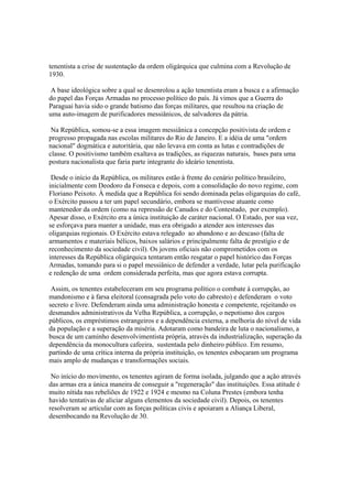 tenentista a crise de sustentação da ordem oligárquica que culmina com a Revolução de
1930.

 A base ideológica sobre a qual se desenrolou a ação tenentista eram a busca e a afirmação
do papel das Forças Armadas no processo político do país. Já vimos que a Guerra do
Paraguai havia sido o grande batismo das forças militares, que resultou na criação de
uma auto-imagem de purificadores messiânicos, de salvadores da pátria.

 Na República, somou-se a essa imagem messiânica a concepção positivista de ordem e
progresso propagada nas escolas militares do Rio de Janeiro. E a idéia de uma "ordem
nacional" dogmática e autoritária, que não levava em conta as lutas e contradições de
classe. O positivismo também exaltava as tradições, as riquezas naturais, bases para uma
postura nacionalista que faria parte integrante do ideário tenentista.

 Desde o início da República, os militares estão à frente do cenário político brasileiro,
inicialmente com Deodoro da Fonseca e depois, com a consolidação do novo regime, com
Floriano Peixoto. À medida que a República foi sendo dominada pelas oligarquias do café,
o Exército passou a ter um papel secundário, embora se mantivesse atuante como
mantenedor da ordem (como na repressão de Canudos e do Contestado, por exemplo).
Apesar disso, o Exército era a única instituição de caráter nacional. O Estado, por sua vez,
se esforçava para manter a unidade, mas era obrigado a atender aos interesses das
oligarquias regionais. O Exército estava relegado ao abandono e ao descaso (falta de
armamentos e materiais bélicos, baixos salários e principalmente falta de prestígio e de
reconhecimento da sociedade civil). Os jovens oficiais não comprometidos com os
interesses da República oligárquica tentaram então resgatar o papel histórico das Forças
Armadas, tomando para si o papel messiânico de defender a verdade, lutar pela purificação
e redenção de uma ordem considerada perfeita, mas que agora estava corrupta.

 Assim, os tenentes estabeleceram em seu programa político o combate à corrupção, ao
mandonismo e à farsa eleitoral (consagrada pelo voto do cabresto) e defenderam o voto
secreto e livre. Defenderam ainda uma administração honesta e competente, rejeitando os
desmandos administrativos da Velha República, a corrupção, o nepotismo dos cargos
públicos, os empréstimos estrangeiros e a dependência externa, a melhoria do nível de vida
da população e a superação da miséria. Adotaram como bandeira de luta o nacionalismo, a
busca de um caminho desenvolvimentista própria, através da industrialização, superação da
dependência da monocultura cafeeira, sustentada pelo dinheiro público. Em resumo,
partindo de uma crítica interna da própria instituição, os tenentes esboçaram um programa
mais amplo de mudanças e transformações sociais.

 No início do movimento, os tenentes agiram de forma isolada, julgando que a ação através
das armas era a única maneira de conseguir a "regeneração" das instituições. Essa atitude é
muito nítida nas rebeliões de 1922 e 1924 e mesmo na Coluna Prestes (embora tenha
havido tentativas de aliciar alguns elementos da sociedade civil). Depois, os tenentes
resolveram se articular com as forças políticas civis e apoiaram a Aliança Liberal,
desembocando na Revolução de 30.
 