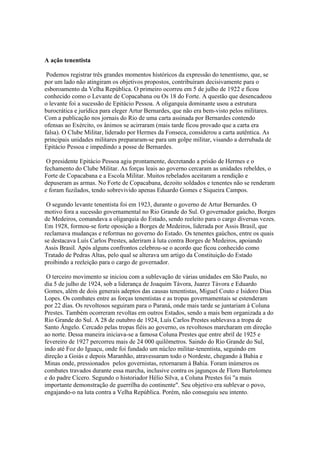 A ação tenentista

 Podemos registrar três grandes momentos históricos da expressão do tenentismo, que, se
por um lado não atingiram os objetivos propostos, contribuíram decisivamente para o
esboroamento da Velha República. O primeiro ocorreu em 5 de julho de 1922 e ficou
conhecido como o Levante de Copacabana ou Os 18 do Forte. A questão que desencadeou
o levante foi a sucessão de Epitácio Pessoa. A oligarquia dominante usou a estrutura
burocrática e jurídica para eleger Artur Bernardes, que não era bem-visto pelos militares.
Com a publicação nos jornais do Rio de uma carta assinada por Bernardes contendo
ofensas ao Exército, os ânimos se acirraram (mais tarde ficou provado que a carta era
falsa). O Clube Militar, liderado por Hermes da Fonseca, considerou a carta autêntica. As
principais unidades militares prepararam-se para um golpe militar, visando a derrubada de
Epitácio Pessoa e impedindo a posse de Bernardes.

 O presidente Epitácio Pessoa agiu prontamente, decretando a prisão de Hermes e o
fechamento do Clube Militar. As forças leais ao governo cercaram as unidades rebeldes, o
Forte de Copacabana e a Escola Militar. Muitos rebelados aceitaram a rendição e
depuseram as armas. No Forte de Copacabana, dezoito soldados e tenentes não se renderam
e foram fuzilados, tendo sobrevivido apenas Eduardo Gomes e Siqueira Campos.

 O segundo levante tenentista foi em 1923, durante o governo de Artur Bernardes. O
motivo fora a sucessão governamental no Rio Grande do Sul. O governador gaúcho, Borges
de Medeiros, comandava a oligarquia do Estado, sendo reeleito para o cargo diversas vezes.
Em 1928, formou-se forte oposição a Borges de Medeiros, liderada por Assis Brasil, que
reclamava mudanças e reformas no governo do Estado. Os tenentes gaúchos, entre os quais
se destacava Luís Carlos Prestes, aderiram à luta contra Borges de Medeiros, apoiando
Assis Brasil. Após alguns confrontos celebrou-se o acordo que ficou conhecido como
Tratado de Pedras Altas, pelo qual se alterava um artigo da Constituição do Estado
proibindo a reeleição para o cargo de governador.

 O terceiro movimento se iniciou com a sublevação de várias unidades em São Paulo, no
dia 5 de julho de 1924, sob a liderança de Joaquim Távora, Juarez Távora e Eduardo
Gomes, além de dois generais adeptos das causas tenentistas, Miguel Couto e Isidoro Dias
Lopes. Os combates entre as forças tenentistas e as tropas governamentais se estenderam
por 22 dias. Os revoltosos seguiram para o Paraná, onde mais tarde se juntariam à Coluna
Prestes. Também ocorreram revoltas em outros Estados, sendo a mais bem organizada a do
Rio Grande do Sul. A 28 de outubro de 1924, Luís Carlos Prestes sublevava a tropa de
Santo Ângelo. Cercado pelas tropas fiéis ao governo, os revoltosos marcharam em direção
ao norte. Dessa maneira iniciava-se a famosa Coluna Prestes que entre abril de 1925 e
fevereiro de 1927 percorreu mais de 24 000 quilômetros. Saindo do Rio Grande do Sul,
indo até Foz do Iguaçu, onde foi fundado um núcleo militar-tenentista, seguindo em
direção a Goiás e depois Maranhão, atravessaram todo o Nordeste, chegando à Bahia e
Minas onde, pressionados pelos governistas, retornaram à Bahia. Foram inúmeros os
combates travados durante essa marcha, inclusive contra os jagunços de Floro Bartolomeu
e do padre Cícero. Segundo o historiador Hélio Silva, a Coluna Prestes foi "a mais
importante demonstração de guerrilha do continente". Seu objetivo era sublevar o povo,
engajando-o na luta contra a Velha República. Porém, não conseguiu seu intento.
 