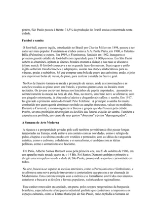 porém, São Paulo passou à frente: 31,5% da produção do Brasil estava concentrada nesta
cidade.

Futebol e samba

 O foot-ball, esporte inglês, introduzido no Brasil por Charles Miller em 1894, passou a ser
cada vez mais popular. Fundaram-se clubes como a A.A. Ponte Preta, em 1900, o Palestra-
Itália (Palmeiras) e outros. Em 1919, o Fluminense, fundado em 1902, inaugurou o
primeiro grande estádio de foot-ball com capacidade para 18 000 pessoas. Em São Paulo
sobem as chaminés, apitam as sirenes, bondes cruzam a cidade e nas ruas se discute o
último match. O futebol começava a ser o grande lazer das massas. Suas regras e estilo
inglês sofreram transformações e adaptações, saindo dos clubes aristocráticos para as
várzeas, praias e subúrbios. Só que comprar uma bola de couro era caríssimo; então, o jeito
era improvisar bolas de meias, de pano, para realizar o match ou fazer o goal.

 No Rio de Janeiro tornara-se moda a promoção de saraus, onde as conversações e as
canções tocadas ao piano eram em francês, e poemas parnasianos ou árcades eram
recitados. Os jovens escreviam trovas nos lencinhos de papéis importados, passando-os
sorrateiramente às moças na hora do chá. Mas, no morro, um ritmo novo se afirmava; com
um gingado estonteante, ia descendo a ladeira e chegando aos salões: o samba. Em 1917,
foi gravado o primeiro samba do Brasil: Pelo Telefone. A princípio o samba foi muito
combatido por quem queria continuar ouvindo as canções francesas, valsas ou modinhas.
Durante o Carnaval, o morro organizava blocos e grupos que desfilavam pela cidade.
Porém, severas proibições restringiam os desfiles das futuras escolas de samba. Também a
capoeira era proibida, por causa de seus gestos "obscenos" e jeitos "desengonçados".

A Semana de Arte Moderna

 A riqueza e a prosperidade geradas pelo café também permitiram à elite passar longas
temporadas na Europa, onde entrava em contato com as novidades, como o relógio de
pulso, chapéus e as últimas modas em vestidos e penteados; com as idéias da vanguarda
anística, como o cubismo, o dadaísmo e o surrealismo, e também com as idéias
políticas, como o comunismo e o fascismo.

 Em Paris, Alberto Santos Dumont voou pela primeira vez, em 23 de outubro de 1906, em
um aparelho mais pesado que o ar, o 14 Bis. Foi Santos Dumont também o primeiro a
dirigir um carro pelas ruas da cidade de São Paulo, provocando espanto e curiosidade em
todos.

 Na arte, buscava-se superar as escolas anteriores, como o Parnasianismo e Simbolismo, e
se afirmava uma nova posição irreverente e contestadora que passou a ser chamada de
Modernismo. Esta corrente rompia com a métrica e o formalismo estéril dos movimentos
anteriores e buscava as feições e formas populares, valorizando o regionalismo.

 Esse caráter renovador era apoiado, em parte, pelos setores progressistas da burguesia
brasileira, especialmente a burguesia industrial paulista que controlava a imprensa e os
espaços culturais, como o Teatro Municipal de São Paulo, onde explodiu a Semana de
 