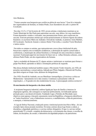Arte Moderna.

 "Vamos assustar essa burguesia que cochila na glória de seus lucros." Essa foi a intenção
dos organizadores da Semana, os irmãos Prado, ricos fazendeiros de café e o pintor Di
Cavalcanti.

 Nos dias 13,15 e 17 de fevereiro de 1922, jovens artistas e intelectuais reuniram-se no
Teatro Municipal de São Paulo para apresentar sua arte, suas idéias e ler seus manifestos.
Foram duramente vaiados e criticados, mas permaneceram firmes, pois confiavam em
sua arte. Estavam presentes artistas que seriam posteriormente as maiores figuras da cultura
brasileira: os escritores Mário de Andrade e Oswald de Andrade, os pintores Anita Malfatti,
Di Cavalcanti, Tarsila do Amaral, o músico Heitor Vila-Lobos, o escultor Victor Brecheret
e tantos outros.

 Em todos os campos os anistas, que representavam a nova classe intelectual do país,
buscavam a ruptura com as tradições acadêmicas, a destruição do espírito conservador e
conformista, a atualização da cultura brasileira e a formação de uma consciência criadora
nacional. O principal papel do movimento foi fazer ruir as velhas fórmulas culturais, como
afirmou Paulo Prado, um dos organizadores da Semana.

 Após o escândalo da Semana de 22, alguns anistas e intelectuais se reuniram para formar o
grupo Pau-Brasil, apoiando as idéias e orientações políticas de esquerda.

Mas dessa ebulição intelectual também surgiu o Movimento Verde-Amarelo, em 1926, de
posições nacionalistas e conservadoras, liderado por Plínio Salgado e Menotti del Picchia,
que daria origem ao Grupo Anta, defensor do Integralismo.

 Em 1928, Oswald de Andrade, em seu Manifesto Antropofágico, já iniciava a crítica ao
Modernismo: “pensamento novo não criamos. Continuou o pensamento velho de
importação (...). O grande erro dos modernistas foi esse. A preocupação estética exclusiva”.

Os movimentos da burguesia e da classe média

 A incipiente burguesia industrial, embora ligada por laços de família e interesse às
oligarquias agrárias, não conseguiu se expressar politicamente, reivindicando apenas
proteção para o seu desenvolvimento. Fundando Ligas e Partidos da Mocidade cujos
objetivos eram apenas a luta pelo saneamento moral da República, a burguesia identificava
os "males brasileiros" com o federalismo excessivo, o analfabetismo, a falta de patriotismo,
a anarquia, o internacionalismo.

 A Liga de Defesa Nacional, criada pelo poeta e intelectual positivista Olavo Bilac , foi um
exemplo típico dessa posição moralista. Os temas centrais dessa Liga foram a ordem, a
disciplina, a dignidade patriótica e o serviço militar obrigatório: O que é o serviço militar
generalizado? E o triunfo completo da democracia; o nivelamento das classes; a escolha da
ordem, da disciplina, da coesão; o laboratório da dignidade própria e do patriotismo.
 
