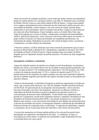 Outro movimento de conteúdo moralista e conservador que tentou retomar sua importância
dentro do cenário político foi o da Igreja Católica, cujo líder, D. Sebastião Leme, arcebispo
de Olinda e Recife, tornou-se mais tarde cardeal do Rio de Janeiro. A Igreja tentou ganhar
novos espaços, principalmente junto à formação da elite intelectual e política do país; daí a
necessidade de difundir o ensino religioso e de criar centros de estudo, atraindo leigos
pertencentes à classe dominante. Junto às camadas mais pobres, a Igreja só estaria presente
em termos de obras filantrópicas. Foram fundados, assim, os Centros Dom Vital, cujo
órgão de divulgação era a revista A Ordem, voltados para a formação da intelectualidade
católica. Jackson de Figueiredo e Alceu Amoroso Lima foram líderes desse movimento. O
grupo católico começou a ter intensa participação nas campanhas presidenciais e na
manutenção do regime. Defendiam um governo sob a tutela da Igreja contra o socialismo ,
o anarquismo e os ideais liberais dos tenentistas.

 O discurso católico e civilista alimentou uma outra corrente de pensamentos que já estava
presente no Brasil desde a década de 20, o Integralismo, inspirado no fascismo. Em 1928,
foi fundado no Brasil o Partido Fascista; a figura destaque desse movimento foi Plínio
Salgado, que teve importante atuação no período posterior a 30 através da Ação Integralista
Brasileira.

Anarquismo, socialismo e comunismo

 Apesar do reduzido número de operários em relação ao total da população, nos primeiros
decênios do século o movimento desse setor da sociedade assumiu grandes proporções, Em
1907, existiam no Brasil 3.187 estabelecimentos industriais e 149.140 operários. Em 1920,
o número de empresas ascende para 13.336 e o número de operários para 275.512. A
grande maioria era de imigrantes de origem européia com uma certa experiência industrial,
mas havia também migrantes provenientes das regiões atrasadas do país ou descendentes de
operários urbanos.

 Ainda no século passado, os proletários formaram as primeiras organizações em defesa da
classe, mas a maioria delas fracassou. Em 1902 foi fundado o Partido Socialista do Brasil,
em São Paulo. Na apresentação de seu programa estavam presentes vários conceitos
marxistas misturados com uma visão anarquista. Apesar de sua efêmera existência, a
importância do Partido Socialista consistiu na denúncia das questões sociais e na
conscientização da nascente classe trabalhadora. O movimento mais importante desse
período foi o anarquismo, trazido pelos imigrantes italianos e espanhóis. Resultante de uma
dissidência da Primeira Internacional (1869), o movimento anarquista teve como líder
Bakunin, que rejeitava a tese marxista da necessidade de uma ditadura do proletariado para
o advento da sociedade sem classes. O anarquismo defendia a substituição da autoridade do
Estado por formas de cooperação entre os indivíduos. A supressão do capitalismo, segundo
os anarquistas, dar-se-ia pela ação direta dos indivíduos e não através da luta política.

 A recusa dos anarquistas em formar partidos políticos fez com que buscassem maior
participação nos organismos reivindicatórios de classe – os sindicatos, as ligas, as
associações de auxílio mútuo. O sindicato era considerado o órgão fundamental de luta
e a principal tática era a greve geral.
 