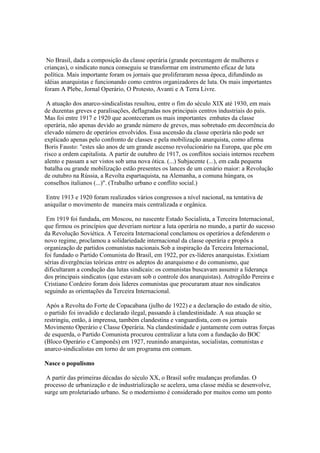 No Brasil, dada a composição da classe operária (grande porcentagem de mulheres e
crianças), o sindicato nunca conseguiu se transformar em instrumento eficaz de luta
política. Mais importante foram os jornais que proliferaram nessa época, difundindo as
idéias anarquistas e funcionando como centros organizadores de luta. Os mais importantes
foram A Plebe, Jornal Operário, O Protesto, Avanti e A Terra Livre.

 A atuação dos anarco-sindicalistas resultou, entre o fim do século XIX até 1930, em mais
de duzentas greves e paralisações, deflagradas nos principais centros industriais do país.
Mas foi entre 1917 e 1920 que aconteceram os mais importantes embates da classe
operária, não apenas devido ao grande número de greves, mas sobretudo em decorrência do
elevado número de operários envolvidos. Essa ascensão da classe operária não pode ser
explicado apenas pelo confronto de classes e pela mobilização anarquista, como afirma
Boris Fausto: "estes são anos de um grande ascenso revolucionário na Europa, que põe em
risco a ordem capitalista. A partir de outubro de 1917, os conflitos sociais internos recebem
alento e passam a ser vistos sob uma nova ótica. (...) Subjacente (...), em cada pequena
batalha ou grande mobilização estão presentes os lances de um cenário maior: a Revolução
de outubro na Rússia, a Revolta espartaquista, na Alemanha, a comuna húngara, os
conselhos italianos (...)". (Trabalho urbano e conflito social.)

 Entre 1913 e 1920 foram realizados vários congressos a nível nacional, na tentativa de
aniquilar o movimento de maneira mais centralizada e orgânica.

 Em 1919 foi fundada, em Moscou, no nascente Estado Socialista, a Terceira Internacional,
que firmou os princípios que deveriam nortear a luta operária no mundo, a partir do sucesso
da Revolução Soviética. A Terceira Internacional conclamou os operários a defenderem o
novo regime, proclamou a solidariedade internacional da classe operária e propôs a
organização de partidos comunistas nacionais.Sob a inspiração da Terceira Internacional,
foi fundado o Partido Comunista do Brasil, em 1922, por ex-líderes anarquistas. Existiam
sérias divergências teóricas entre os adeptos do anarquismo e do comunismo, que
dificultaram a condução das lutas sindicais: os comunistas buscavam assumir a liderança
dos principais sindicatos (que estavam sob o controle dos anarquistas). Astrogildo Pereira e
Cristiano Cordeiro foram dois líderes comunistas que procuraram atuar nos sindicatos
seguindo as orientações da Terceira Internacional.

 Após a Revolta do Forte de Copacabana (julho de 1922) e a declaração do estado de sítio,
o partido foi invadido e declarado ilegal, passando à clandestinidade. A sua atuação se
restringiu, então, à imprensa, também clandestina e vanguardista, com os jornais
Movimento Operário e Classe Operária. Na clandestinidade e juntamente com outras forças
de esquerda, o Partido Comunista procurou centralizar a luta com a fundação do BOC
(Bloco Operário e Camponês) em 1927, reunindo anarquistas, socialistas, comunistas e
anarco-sindicalistas em torno de um programa em comum.

Nasce o populismo

 A partir das primeiras décadas do século XX, o Brasil sofre mudanças profundas. O
processo de urbanização e de industrialização se acelera, uma classe média se desenvolve,
surge um proletariado urbano. Se o modernismo é considerado por muitos como um ponto
 