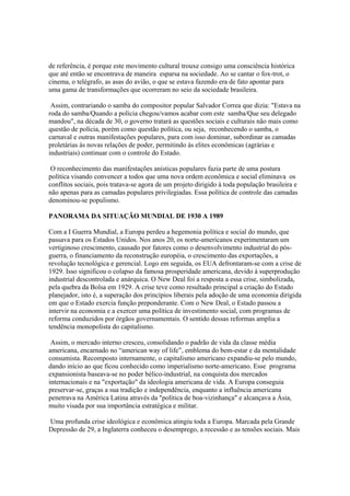 de referência, é porque este movimento cultural trouxe consigo uma consciência histórica
que até então se encontrava de maneira esparsa na sociedade. Ao se cantar o fox-trot, o
cinema, o telégrafo, as asas do avião, o que se estava fazendo era de fato apontar para
uma gama de transformações que ocorreram no seio da sociedade brasileira.

 Assim, contrariando o samba do compositor popular Salvador Correa que dizia: "Estava na
roda do samba/Quando a polícia chegou/vamos acabar com este samba/Que seu delegado
mandou", na década de 30, o governo tratará as questões sociais e culturais não mais como
questão de polícia, porém como questão política, ou seja, reconhecendo o samba, o
carnaval e outras manifestações populares, para com isso dominar, subordinar as camadas
proletárias às novas relações de poder, permitindo às elites econômicas (agrárias e
industriais) continuar com o controle do Estado.

 O reconhecimento das manifestações anísticas populares fazia parte de uma postura
política visando convencer a todos que uma nova ordem econômica e social eliminava os
conflitos sociais, pois tratava-se agora de um projeto dirigido à toda população brasileira e
não apenas para as camadas populares privilegiadas. Essa política de controle das camadas
denominou-se populismo.

PANORAMA DA SITUAÇÃO MUNDIAL DE 1930 A 1989

Com a I Guerra Mundial, a Europa perdeu a hegemonia política e social do mundo, que
passava para os Estados Unidos. Nos anos 20, os norte-americanos experimentaram um
vertiginoso crescimento, causado por fatores como o desenvolvimento industrial do pós-
guerra, o financiamento da reconstrução européia, o crescimento das exportações, a
revolução tecnológica e gerencial. Logo em seguida, os EUA defrontaram-se com a crise de
1929. Isso significou o colapso da famosa prosperidade americana, devido à superprodução
industrial descontrolada e anárquica. O New Deal foi a resposta a essa crise, simbolizada,
pela quebra da Bolsa em 1929. A crise teve como resultado principal a criação do Estado
planejador, isto é, a superação dos princípios liberais pela adoção de uma economia dirigida
em que o Estado exercia função preponderante. Com o New Deal, o Estado passou a
intervir na economia e a exercer uma política de investimento social, com programas de
reforma conduzidos por órgãos governamentais. O sentido dessas reformas amplia a
tendência monopolista do capitalismo.

 Assim, o mercado interno cresceu, consolidando o padrão de vida da classe média
americana, encarnado no “american way of life”, emblema do bem-estar e da mentalidade
consumista. Recomposto internamente, o capitalismo americano expandiu-se pelo mundo,
dando início ao que ficou conhecido como imperialismo norte-americano. Esse programa
expansionista baseava-se no poder bélico-industrial, na conquista dos mercados
internacionais e na "exportação" da ideologia americana de vida. A Europa conseguia
preservar-se, graças a sua tradição e independência, enquanto a influência americana
penetrava na América Latina através da "política de boa-vizinhança" e alcançava a Ásia,
muito visada por sua importância estratégica e militar.

Uma profunda crise ideológica e econômica atingiu toda a Europa. Marcada pela Grande
Depressão de 29, a Inglaterra conheceu o desemprego, a recessão e as tensões sociais. Mais
 