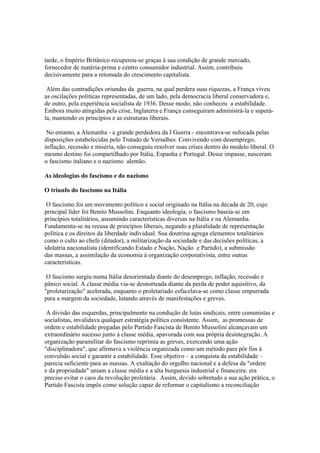 tarde, o Império Britânico recuperou-se graças à sua condição de grande mercado,
fornecedor de matéria-prima e centro consumidor industrial. Assim, contribuiu
decisivamente para a retomada do crescimento capitalista.

 Além das contradições oriundas da guerra, na qual perdera suas riquezas, a França viveu
as oscilações políticas representadas, de um lado, pela democracia liberal conservadora e,
de outro, pela experiência socialista de 1936. Desse modo, não conheceu a estabilidade.
Embora muito atingidas pela crise, Inglaterra e França conseguiram administrá-la e superá-
la, mantendo os princípios e as estruturas liberais.

 No entanto, a Alemanha - a grande perdedora da I Guerra - encontrava-se sufocada pelas
disposições estabelecidas pelo Tratado de Versalhes. Convivendo com desemprego,
inflação, recessão e miséria, não conseguiu resolver suas crises dentro do modelo liberal. O
mesmo destino foi compartilhado por Itália, Espanha e Portugal. Desse impasse, nasceram
o fascismo italiano e o nazismo alemão.

As ideologias do fascismo e do nazismo

O triunfo do fascismo na Itália

 O fascismo foi um movimento político e social originado na Itália na década de 20, cujo
principal líder foi Benito Mussolini. Enquanto ideologia, o fascismo baseia-se em
princípios totalitários, assumindo características diversas na Itália e na Alemanha.
Fundamenta-se na recusa de princípios liberais, negando a pluralidade de representação
política e os direitos da liberdade individual. Sua doutrina agrega elementos totalitários
como o culto ao chefe (ditador), a militarização da sociedade e das decisões políticas, a
idolatria nacionalista (identificando Estado e Nação, Nação e Partido), a submissão
das massas, a assimilação da economia à organização corporativista, entre outras
características.

 O fascismo surgiu numa Itália desorientada diante do desemprego, inflação, recessão e
pânico social. A classe média via-se desnorteada diante da perda de poder aquisitivo, da
"proletarização" acelerada, enquanto o proletariado esfacelava-se como classe empurrada
para a margem da sociedade, lutando através de manifestações e greves.

 A divisão das esquerdas, principalmente na condução de lutas sindicais, entre comunistas e
socialistas, invalidava qualquer estratégia política consistente. Assim, as promessas de
ordem e estabilidade pregadas pelo Partido Fascista de Benito Mussolini alcançavam um
extraordinário sucesso junto à classe média, apavorada com sua própria desintegração. A
organização paramilitar do fascismo reprimia as greves, exercendo uma ação
"disciplinadora", que afirmava a violência organizada como um método para pôr fim à
convulsão social e garantir a estabilidade. Esse objetivo – a conquista da estabilidade –
parecia suficiente para as massas. A exaltação do orgulho nacional e a defesa da "ordem
e da propriedade" uniam a classe média e a alta burguesia industrial e financeira: era
preciso evitar o caos da revolução proletária. Assim, devido sobretudo a sua ação prática, o
Partido Fascista impôs como solução capaz de reformar o capitalismo a reconciliação
 