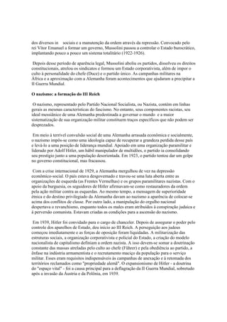 dos diversos in sociais e a manutenção da ordem através da repressão. Convocado pelo
rei Vítor Emanuel a formar um governo, Mussolini passou a controlar o Estado burocrático,
implantando pouco a pouco um sistema totalitário (1922-1926).

 Depois desse período de aparência legal, Mussolini aboliu os partidos, dissolveu os direitos
constitucionais, atrelou os sindicatos e formou um Estado corporativista, além de impor o
culto à personalidade do chefe (Duce) e o partido único. As campanhas militares na
África e a aproximação com a Alemanha foram acontecimentos que ajudaram a precipitar a
II Guerra Mundial.

O nazismo: a formação do III Reich

 O nazismo, representado pelo Partido Nacional Socialista, ou Nazista, contém em linhas
gerais as mesmas características do fascismo. No entanto, seus componentes racistas, seu
ideal messiânico de uma Alemanha predestinada a governar o mundo e a maior
sistematização de sua organização militar constituem traços específicos que não podem ser
desprezados.

 Em meio à terrível convulsão social de uma Alemanha arrasada econômica e socialmente,
o nazismo impôs-se como uma ideologia capaz de recuperar a grandeza perdida desse país
e levá-lo a uma posição de liderança mundial. Apoiado em uma organização paramilitar e
liderado por Adolf Hitler, um hábil manipulador de multidões, o partido ia consolidando
seu prestígio junto a uma população desorientada. Em 1923, o partido tentou dar um golpe
no governo constitucional, mas fracassou.

 Com a crise internacional de 1929, a Alemanha mergulhou de vez na depressão
econômico-social. O país estava desgovernado e travou-se uma luta aberta entre as
organizações de esquerda (as Frentes Vermelhas) e os grupos paramilitares nazistas. Com o
apoio da burguesia, os seguidores de Hitler afirmavam-se como restauradores da ordem
pela ação militar contra as esquerdas. Ao mesmo tempo, a mensagem de superioridade
étnica e do destino privilegiado da Alemanha davam ao nazismo a aparência de colocar-se
acima dos conflitos de classe. Por outro lado, a manipulação do orgulho nacional
despertava o revanchismo, enquanto todos os males eram atribuídos à conspiração judaica e
à perversão comunista. Estavam criadas as condições para a ascensão do nazismo.

 Em 1939, Hitler foi convidado para o cargo de chanceler. Depois de assegurar o poder pelo
controle dos aparelhos de Estado, deu início ao III Reich. A perseguição aos judeus
começou imediatamente e as forças de oposição foram liquidadas. A militarização das
estruturas sociais, a organização corporativista e policial do Estado, a criação do modelo
nacionalista de capitalismo definiam a ordem nazista. A isso devem-se somar a doutrinação
constante das massas atreladas pelo culto ao chefe (Führer) e pela obediência ao partido, a
ênfase na indústria armamentista e o recrutamento maciço da população para o serviço
militar. Esses eram requisitos indispensáveis às campanhas de anexação e à retomada dos
territórios reclamados como "propriedade alemã". O expansionismo de Hitler - a doutrina
do "espaço vital" - foi a causa principal para a deflagração da II Guerra Mundial, sobretudo
após a invasão da Áustria e da Polônia, em 1939.
 