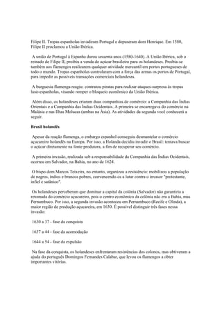 Filipe II. Tropas espanholas invadiram Portugal e depuseram dom Henrique. Em 1580,
Filipe II proclamou a União Ibérica.

 A união de Portugal à Espanha durou sessenta anos (1580-1640). A União Ibérica, sob o
reinado de Filipe II, proibiu a venda do açúcar brasileiro para os holandeses. Proibia-se
também aos flamengos realizarem qualquer atividade mercantil em portos portugueses de
todo o mundo. Tropas espanholas controlaram com a força das armas os portos de Portugal,
para impedir as possíveis transações comerciais holandesas.

 A burguesia flamenga reagiu: contratou piratas para realizar ataques-surpresa às tropas
luso-espanholas, visando romper o bloqueio econômico da União Ibérica.

 Além disso, os holandeses criaram duas companhias de comércio: a Companhia das Índias
Orientais e a Companhia das Índias Ocidentais. A primeira se encarregava do comércio na
Malásia e nas Ilhas Molucas (ambas na Ásia). As atividades da segunda você conhecerá a
seguir.

Brasil holandês

 Apesar da reação flamenga, o embargo espanhol conseguiu desmantelar o comércio
açucareiro holandês na Europa. Por isso, a Holanda decidiu invadir o Brasil: tentava buscar
o açúcar diretamente na fonte produtora, a fim de recuperar seu comércio.

A primeira invasão, realizada sob a responsabilidade da Companhia das Índias Ocidentais,
ocorreu em Salvador, na Bahia, no ano de 1624.

 O bispo dom Marcos Teixeira, no entanto, organizou a resistência: mobilizou a população
de negros, índios e brancos pobres, convencendo-os a lutar contra o invasor "protestante,
infiel e satânico".

 Os holandeses perceberam que dominar a capital da colônia (Salvador) não garantiria a
retomada do comércio açucareiro, pois o centro econômico da colônia não era a Bahia, mas
Pernambuco. Por isso, a segunda invasão aconteceu em Pernambuco (Recife e Olinda), a
maior região de produção açucareira, em 1630. É possível distinguir três fases nessa
invasão:

1630 a 37 - fase da conquista

1637 a 44 - fase da acomodação

1644 a 54 - fase da expulsão

 Na fase da conquista, os holandeses enfrentaram resistências dos colonos, mas obtiveram a
ajuda do português Domingos Fernandes Calabar, que levou os flamengos a obter
importantes vitórias.
 
