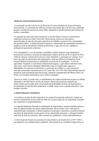 Rodovias: desenvolvimento barato

 A construção de rodovias em vez de ferrovias foi outra estratégia do desenvolvimento
nesse período. A construção de rodovias era bem mais barata que a de ferrovias, sobretudo
porque a estrada não passava de mera trilha, alargando-se gradativamente pelo trânsito de
ônibus e caminhões.

 A expansão da rede rodoviária concentrou-se em São Paulo e tornou as mercadorias
industriais acessíveis a todo Centro-Sul. Dessa forma, tornava-se necessária a
especialização da mão-de-obra para capacitá-la ao trabalho e promovê-la a consumidora
dos produtos fabris. A industrialização estimulou a urbanização das populações brasileiras e
ampliou a rede de distribuição urbana de alimentos, o que, por sua vez, expandiu a
produção da agricultura comercial.

 Em conseqüência, o uso de petróleo, caminhões e ônibus adquiriu uma importância
essencial na economia e na pauta de importações. Depois da crise de 29 e a partir de 1931,
o Brasil começou a desenvolver um novo ramo industrial: a montagem de veículos. Era o
início da etapa de substituição das importações, ainda que fábricas estrangeiras (Ford,
General Motors) dominassem as subsidiárias no processo de montagem. A crise da
agricultura: Enquanto o crescimento industrial prosseguia, a agricultura enfrentava uma
séria crise, com recursos desiguais distribuídos entre os Estados para superar as
dificuldades. Os maiores investimentos, a concessão de créditos e o mais expressivo
mercado consumidor concentravam-se no Centro-Sul. Em 1939, São Paulo detinha mais da
metade de toda a produção agrícola do país, enquanto a agropecuária de Minas Gerais, do
Norte e do Nordeste permanecia com o cultivo estagnado.

 Iniciou-se, então, o êxodo rural: os trabalhadores do campo transferiram-se para as cidades,
sobretudo as de São Paulo e do Rio de Janeiro. Diante das precárias condições de
sobrevivência, provocadas pela concentração da propriedade da terra, da monocultura e
da espoliação da mão-de-obra camponesa, a cidade surgia como a grande alternativa para
escapar à miséria.

A industrialização retardatária

 A existência de mão-de-obra disponível era essencial à expansão industrial, criando um
exército industrial de reserva (mão-de-obra em excesso) capaz de ser requisitado à medida
que surgissem os empreendimentos.

 A expansão industrial, baseada na substituição de importações, requeria matérias-primas e
bens de capital trazidos dos países industrializados. Desse modo, como todo país de
industrialização retardatária, o Brasil importava tecnologia e aumentava consideravelmente
sua pauta de importações no pós-guerra. Essas importações passaram a abranger também
uma série de bens de consumo, como automóveis, geladeiras e outros eletrodomésticos.

 A intervenção do Estado na economia foi uma iniciativa do Estado Novo (1937-1945) e
seu propósito era a modernização capitalista. Para promovê-la, a ditadura Vargas aliou- se
 
