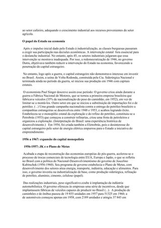 ao setor cafeeiro, adequando o crescimento industrial aos recursos provenientes do setor
agrícola.

O papel do Estado na economia

 Após o impulso inicial dado pelo Estado à industrialização, as classes burguesas passaram
a exigir sua participação nas decisões econômicas. A intervenção estatal fora essencial para
o deslanche industrial. No entanto, após 45, os setores industriais julgaram que essa
intervenção se mostrava inadequada. Por isso, a redemocratização de 1946, no governo
Dutra, objetivava também reduzir a intervenção do Estado na economia, favorecendo a
penetração do capital estrangeiro.

 No entanto, logo após a guerra, o capital estrangeiro não demonstrava interesse em investir
no Brasil. Assim, a usina de Volta Redonda, construída pela Cia. Siderúrgica Nacional e
terminada ainda no período da guerra, só iniciou sua produção em 1946 com capitais
estatais.

 O economista Paul Singer descreve assim esse período: O governo criou ainda durante a
guerra a Fábrica Nacional de Motores, que se tornou a primeira empresa brasileira que
fabricava veículos (35% de nacionalização do peso do caminhão, em 1952), em vez de
limitar-se a montá-los. Outro setor em que se iniciou a substituição de importações foi o de
petróleo. ( ..) Uma grande campanha nacionalista contra a entrega do petróleo brasileiro a
companhias estrangeiras se desenvolveu entre 1948 e 1953, e acabou logrando êxito.
Estabeleceu-se o monopólio estatal da exploração e do refino do petróleo, constituiu-se a
Petrobrás (1953) que começou a construir refinarias, criou uma frota de petroleiros e
organizou a exploração. (Interpretação do Brasil: uma experiência histórica de
desenvolvimento.) Em 1954, foi criada também a Eletrobrás, pois o desinteresse do
capital estrangeiro pelo setor de energia elétrica empurrou para o Estado a iniciativa do
empreendimento.

1956 a 1967: expansão do capital monopolista

 1956-1957: JK e o Plano de Metas

 Acabada a etapa de reconstrução das economias européias do pós-guerra, acelerou-se o
processo de trocas comerciais de tecnologia entre EUA, Europa e Japão, o que se refletiu
no Brasil com a política do Nacional-Desenvolvimentismo do governo de Juscelino
Kubitschek (1956-1960). Seu programa de governo estabelecia o Plano de Metas, com
desenvolvimento dos setores atiea energia, transporte, indústria, educação e alimentos. Para
isso, o governo investiu na industrialização de base, como produção siderúrgica, refinação
de petróleo, alumínio, cimento, celulose (papel).

 Das realizações industriais, peso significativo coube à implantação da indústria
automobilística. O governo ofereceu às empresas uma série de incentivos, desde que
implantassem fábricas de veículos capazes de produzir no Brasil (...). A produção de
caminhões e de ônibus passou de 19 855 unidades em 1957 para 51325 em 1960; a
de automóveis começou apenas em 1958, com 2189 unidades e atingiu 37 843 em
 