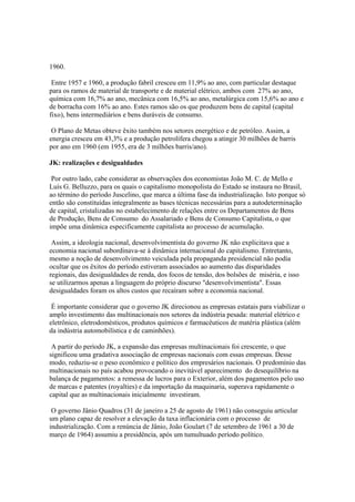 1960.

 Entre 1957 e 1960, a produção fabril cresceu em 11,9% ao ano, com particular destaque
para os ramos de material de transporte e de material elétrico, ambos com 27% ao ano,
química com 16,7% ao ano, mecânica com 16,5% ao ano, metalúrgica com 15,6% ao ano e
de borracha com 16% ao ano. Estes ramos são os que produzem bens de capital (capital
fixo), bens intermediários e bens duráveis de consumo.

 O Plano de Metas obteve êxito também nos setores energético e de petróleo. Assim, a
energia cresceu em 43,3% e a produção petrolífera chegou a atingir 30 milhões de barris
por ano em 1960 (em 1955, era de 3 milhões barris/ano).

JK: realizações e desigualdades

 Por outro lado, cabe considerar as observações dos economistas João M. C. de Mello e
Luís G. Belluzzo, para os quais o capitalismo monopolista do Estado se instaura no Brasil,
ao término do período Juscelino, que marca a última fase da industrialização. Isto porque só
então são constituídas integralmente as bases técnicas necessárias para a autodeterminação
de capital, cristalizadas no estabelecimento de relações entre os Departamentos de Bens
de Produção, Bens de Consumo do Assalariado e Bens de Consumo Capitalista, o que
impõe uma dinâmica especificamente capitalista ao processo de acumulação.

 Assim, a ideologia nacional, desenvolvimentista do governo JK não explicitava que a
economia nacional subordinava-se à dinâmica internacional do capitalismo. Entretanto,
mesmo a noção de desenvolvimento veiculada pela propaganda presidencial não podia
ocultar que os êxitos do período estiveram associados ao aumento das disparidades
regionais, das desigualdades de renda, dos focos de tensão, dos bolsões de miséria, e isso
se utilizarmos apenas a linguagem do próprio discurso "desenvolvimentista". Essas
desigualdades foram os altos custos que recaíram sobre a economia nacional.

 É importante considerar que o governo JK direcionou as empresas estatais para viabilizar o
amplo investimento das multinacionais nos setores da indústria pesada: material elétrico e
eletrônico, eletrodomésticos, produtos químicos e farmacêuticos de matéria plástica (além
da indústria automobilística e de caminhões).

 A partir do período JK, a expansão das empresas multinacionais foi crescente, o que
significou uma gradativa associação de empresas nacionais com essas empresas. Desse
modo, reduziu-se o peso econômico e político dos empresários nacionais. O predomínio das
multinacionais no país acabou provocando o inevitável aparecimento do desequilíbrio na
balança de pagamentos: a remessa de lucros para o Exterior, além dos pagamentos pelo uso
de marcas e patentes (royalties) e da importação da maquinaria, superava rapidamente o
capital que as multinacionais inicialmente investiram.

 O governo Jânio Quadros (31 de janeiro a 25 de agosto de 1961) não conseguiu articular
um plano capaz de resolver a elevação da taxa inflacionária com o processo de
industrialização. Com a renúncia de Jânio, João Goulart (7 de setembro de 1961 a 30 de
março de 1964) assumiu a presidência, após um tumultuado período político.
 