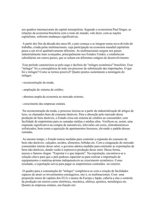 aos quadros internacionais do capital monopolista. Segundo o economista Paul Singer, as
relações da economia brasileira com o resto do mundo, vale dizer, com as nações
capitalistas, sofreram mudanças significativas.

 A partir dos fins da década dos anos 60, o pais começa a se integrar numa nova divisão do
trabalho, criada pelas multinacionais, cuja participação na economia mundial capitalista
passa a um nível qualitativamente diferente. As multinacionais surgem nos paises
industrialmente mais avançados, principalmente nos Estados Unidos, e estabelecem
subsidiárias em outros paises, que se acham em diferentes estágios de desenvolvimento.

 Esse período caracterizou-se pelo auge e declínio do "milagre econômico" brasileiro. Esse
"milagre" foi a conseqüência de todo um processo de substituição das importações. O que
foi o milagre? Como se tornou possível? Quatro pontos sustentaram a montagem do
milagre:

- reconcentração da renda;

- ampliação do sistema de crédito;

- abertura ampla da economia ao mercado externo;

- crescimento das empresas estatais.

 Na reconcentração da renda, o processo iniciou-se a partir da industrialização de artigos de
luxo, os chamados bens de consumo duráveis. Para a absorção pelo mercado dessa
produção de bens duráveis, o Estado criou um sistema de créditos ao consumidor, com
facilidade de empréstimo para as camadas médias e médias altas. Verificou-se, assim, uma
expansão significativa na compra de automóveis, televisões em cores, eletrodomésticos
sofisticados, bem como a aquisição de apartamentos luxuosos, elevando o padrão dessas
camadas.

 Ao mesmo tempo, o Estado tomou medidas para controlar a expansão do consumo de
bens não-duráveis: calçados, tecidos, alimentos, bebidas etc. Com a estagnação do mercado
consumidor interno desse setor; o governo adotou medidas para estimular as exportações de
bens não-duráveis, dando vazão à expressiva produção desse setor. Dessa forma,
nasceu o famoso slogan: "Exportar é o que importa". Na exportação, encontrava-se a
solução-chave para que o país pudesse capacitar-se para realizar a importação de
equipamentos e matérias-primas indispensáveis ao crescimento econômico. Como
resultado, a exportação servia para pagar os empréstimos contraídos no exterior.

 O quadro para a consumação do "milagre" completava-se com a criação de facilidades
capazes de atrair os investimentos estrangeiros, isto é, as multinacionais. Com uma
proporção maior de capitais dos EUA e menor da Europa e Japão, caberia a elas o controle
da produção em setores como eletrônica, mecânica, elétrica, química, metalúrgica etc.
Quanto às empresas estatais, sua função era:
 