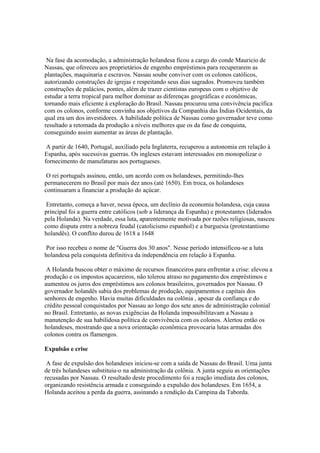 Na fase da acomodação, a administração holandesa ficou a cargo do conde Mauricio de
Nassau, que ofereceu aos proprietários de engenho empréstimos para recuperarem as
plantações, maquinaria e escravos. Nassau soube conviver com os colonos católicos,
autorizando construções de igrejas e respeitando seus dias sagrados. Promoveu também
construções de palácios, pontes, além de trazer cientistas europeus com o objetivo de
estudar a terra tropical para melhor dominar as diferenças geográficas e econômicas,
tornando mais eficiente à exploração do Brasil. Nassau procurou uma convivência pacífica
com os colonos, conforme convinha aos objetivos da Companhia das Índias Ocidentais, da
qual era um dos investidores. A habilidade política de Nassau como governador teve como
resultado a retomada da produção a níveis melhores que os da fase de conquista,
conseguindo assim aumentar as áreas de plantação.

 A partir de 1640, Portugal, auxiliado pela Inglaterra, recuperou a autonomia em relação à
Espanha, após sucessivas guerras. Os ingleses estavam interessados em monopolizar o
fornecimento de manufaturas aos portugueses.

 O rei português assinou, então, um acordo com os holandeses, permitindo-lhes
permanecerem no Brasil por mais dez anos (até 1650). Em troca, os holandeses
continuaram a financiar a produção do açúcar.

 Entretanto, começa a haver, nessa época, um declínio da economia holandesa, cuja causa
principal foi a guerra entre católicos (sob a liderança da Espanha) e protestantes (liderados
pela Holanda). Na verdade, essa luta, aparentemente motivada por razões religiosas, nasceu
como disputa entre a nobreza feudal (catolicismo espanhol) e a burguesia (protestantismo
holandês). O conflito durou de 1618 a 1648

 Por isso recebeu o nome de "Guerra dos 30 anos". Nesse período intensificou-se a luta
holandesa pela conquista definitiva da independência em relação à Espanha.

 A Holanda buscou obter o máximo de recursos financeiros para enfrentar a crise: elevou a
produção e os impostos açucareiros, não tolerou atraso no pagamento dos empréstimos e
aumentou os juros dos empréstimos aos colonos brasileiros, governados por Nassau. O
governador holandês sabia dos problemas de produção, equipamentos e capitais dos
senhores de engenho. Havia muitas dificuldades na colônia , apesar da confiança e do
crédito pessoal conquistados por Nassau ao longo dos sete anos de administração colonial
no Brasil. Entretanto, as novas exigências da Holanda impossibilitavam a Nassau a
manutenção de sua habilidosa política de convivência com os colonos. Alertou então os
holandeses, mostrando que a nova orientação econômica provocaria lutas armadas dos
colonos contra os flamengos.

Expulsão e crise

 A fase de expulsão dos holandeses iniciou-se com a saída de Nassau do Brasil. Uma junta
de três holandeses substituiu-o na administração da colônia. A junta seguiu as orientações
recusadas por Nassau. O resultado deste procedimento foi a reação imediata dos colonos,
organizando resistência armada e conseguindo a expulsão dos holandeses. Em 1654, a
Holanda aceitou a perda da guerra, assinando a rendição da Campina da Taborda.
 