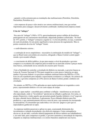 - garantir a infra-estrutura para as instalações das multinacionais (Petrobrás, Eletrobrás,
Nucleobrás, Portobrás etc.);

- criar empresas de pouco valor atrativo aos setores multinacionais, mas que seriam
importantes para conjugar o desenvolvimento combinado: multinacional-empresa estatal.

Crise do "milagre"

 Nos anos do "milagre" (1968 a 1973), aproximadamente quinze milhões de brasileiros
participaram de um consumismo desenfreado, adquirindo produtos sofisticados. No final
de 1973, porém, o "milagre" começou a esgotar-se. A crise do petróleo, ou seja, o aumento
do custo do produto, foi um ponto significativo nesse processo de esgotamento. Mas os
pontos essenciais da crise do "milagre" foram:

- o endividamento externo ;

- a contração de novos empréstimos - necessários à continuação do modelo do "milagre" -,
que no Brasil eram convertidos em cruzeiros, obrigando o Banco Central a emitir papel-
moeda e provocando inflação;

- o crescimento do déficit público, já que para manter o nível da produção o governo
comprava os excedentes das empresas para revendê-los no mercado externo a preços muito
mais baixos, estimulando novas emissões de cruzeiro pelo Tesouro.

 Com a finalidade de controlar a circulação de dinheiro no mercado, o governo lançou as
Letras do Tesouro Nacional (LTNs) para resgatá-las a curto prazo e lançá-las no open
market. O governo federal e os governos estaduais emitiram títulos das ORTNs e LTNs.
Esse era um expediente para impedir o aquecimento econômico e a inflação. Na carência de
dinheiro, o governo compraria as LTNs através do Banco Central, pondo o dinheiro em
circulação.

 No entanto, as ORTNs e LTNs aplicadas no open market podiam ser resgatadas a curto
prazo, representando dinheiro vivo em curto espaço de tempo.

 Então, o open market - concebido para combater a inflação - transformou-se em área de
alta especulação, onde os "investidores" apostavam na inflação e ganhavam. Em suma, os
grupos financeiros e todos aqueles que possuíam grande liquidez (dinheiro vivo)" jogavam
no open, obtendo lucros fabulosos. Logicamente, ficava faltando dinheiro para fins
produtivos, o que automaticamente elevava a taxa de juros, cujo aumento era incorporado
às mercadorias. O consumidor-que nada tinha a ver com isso -pagava o juro que os
especuladores ganhavam no open.

 As empresas também passavam a aplicar no open, ocasionando diminuição dos
investimentos e redução da produção e da oferta de empregos. Como conseqüência,
elevou-se, de um lado, o arrocho salarial (pagamento de baixos salários aos trabalhadores)
e, de outro lado, para compensar as perdas, o governo aumentou a arrecadação de impostos,
enquanto as empresas multinacionais e os setores bancários ampliavam seus lucros.
 