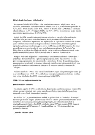 Geisel: início do disparo inflacionário

 No governo Geisel (1974-1978), a crise econômica começou a adquirir seus traços
decisivos, embora seus efeitos tenham sido adiados. Em 1974, o crescimento global foi de
9,5%, mas a dívida externa saltou de 6,2 bilhões de dólares para 11,9 bilhões, e a inflação
oficial saltou de 15,7% (1973) para 37,5%. De 1974 a 1978, a economia não teve o mesmo
desempenho que no período de 1968 a 1973.

 A partir de 1974, o quadro tornou-se bastante negativo: a correção inflacionária não
reduziu a inflação; o setor estatal de bens de produção não se diferenciou nem se
completou, continuando dependente das importações; os capitalistas nacionais só tiveram
como alternativa associarem-se às grandes firmas internacionais; a modernização da
agricultura, além de insuficiente, gerou novos problemas, devido à forma como foi feita:
expulsão de posseiros, invasão de reservas indígenas, crescimento do "exército" de
bóias-frias na periferia das cidades do interior e crise crônica no abastecimento de certos
produtos essenciais (como o feijão), prejudicando as lavouras de exportação.

 Atingido pelas altas do petróleo (desde 1933), o crescimento econômico voltado para a
exportação de manufaturados e gêneros agrícolas (soja, milho etc.) mostrava-se em
processo de esgotamento. Do mesmo modo, a importação de bens de capital (máquinas,
equipamentos, tecnologia), os insumos industriais (petróleo, derivados siderúrgicos) e os
empréstimos externos mostravam-se incapazes de manter o modelo econômico do
"milagre".

 Nos anos de 1979 e 1980, a crise foi-se avolumando. Chegou a tal ponto de gravidade, que
o governo Figueiredo (1979-1984) estabeleceu como prioridade administrativa o combate
sem trégua à inflação. Em 1980, a marca atingida foi de 110%.

1981-1989: os reajustes estruturais

Deficiências da economia

 No entanto, a partir de 1981, as deficiências da expansão econômica segundo esse modelo
vieram a se agravar ainda mais com a recessão econômica. Além da inflação, a dívida
externa levava o Brasil à exaustão econômica.

 No final de 1982, o governo recorreu ao FMI, o qual receitou os "remédios" de sempre:
recessão (já iniciada e agora aprofundada), cortes de salários (prontamente efetuados pelos
ministérios econômicos), diminuição das importações, investimentos do Estado e
ampliação das exportações. Em 1983, a inflação era de 200% ao ano; em 1984, chegava
aproximadamente a 270% ao ano. A Nova República, em 1985, tentou reduzir as
proporções da crise.

Cruzado: sobras e faltas
 