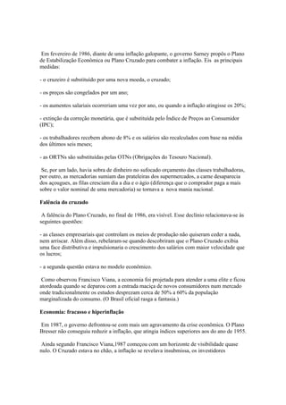 Em fevereiro de 1986, diante de uma inflação galopante, o governo Sarney propôs o Plano
de Estabilização Econômica ou Plano Cruzado para combater a inflação. Eis as principais
medidas:

- o cruzeiro é substituído por uma nova moeda, o cruzado;

- os preços são congelados por um ano;

- os aumentos salariais ocorreriam uma vez por ano, ou quando a inflação atingisse os 20%;

- extinção da correção monetária, que é substituída pelo Índice de Preços ao Consumidor
(IPC);

- os trabalhadores recebem abono de 8% e os salários são recalculados com base na média
dos últimos seis meses;

- as ORTNs são substituídas pelas OTNs (Obrigações do Tesouro Nacional).

 Se, por um lado, havia sobra de dinheiro no sufocado orçamento das classes trabalhadoras,
por outro, as mercadorias sumiam das prateleiras dos supermercados, a carne desaparecia
dos açougues, as filas cresciam dia a dia e o ágio (diferença que o comprador paga a mais
sobre o valor nominal de uma mercadoria) se tornava a nova mania nacional.

Falência do cruzado

 A falência do Plano Cruzado, no final de 1986, era visível. Esse declínio relacionava-se às
seguintes questões:

- as classes empresariais que controlam os meios de produção não quiseram ceder a nada,
nem arriscar. Além disso, rebelaram-se quando descobriram que o Plano Cruzado exibia
uma face distributiva e impulsionaria o crescimento dos salários com maior velocidade que
os lucros;

- a segunda questão estava no modelo econômico.

 Como observou Francisco Viana, a economia foi projetada para atender a uma elite e ficou
atordoada quando se deparou com a entrada maciça de novos consumidores num mercado
onde tradicionalmente os estudos desprezam cerca de 50% a 60% da população
marginalizada do consumo. (O Brasil oficial rasga a fantasia.)

Economia: fracasso e hiperinflação

Em 1987, o governo defrontou-se com mais um agravamento da crise econômica. O Plano
Bresser não conseguiu reduzir a inflação, que atingia índices superiores aos do ano de 1955.

 Ainda segundo Francisco Viana,1987 começou com um horizonte de visibilidade quase
nulo. O Cruzado estava no chão, a inflação se revelava insubmissa, os investidores
 