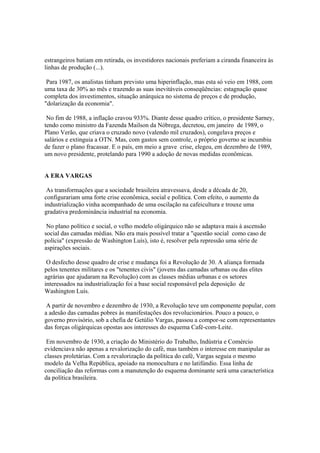 estrangeiros batiam em retirada, os investidores nacionais preferiam a ciranda financeira às
linhas de produção (...).

 Para 1987, os analistas tinham previsto uma hiperinflação, mas esta só veio em 1988, com
uma taxa de 30% ao mês e trazendo as suas inevitáveis conseqüências: estagnação quase
completa dos investimentos, situação anárquica no sistema de preços e de produção,
"dolarização da economia".

 No fim de 1988, a inflação cravou 933%. Diante desse quadro crítico, o presidente Sarney,
tendo como ministro da Fazenda Mailson da Nóbrega, decretou, em janeiro de 1989, o
Plano Verão, que criava o cruzado novo (valendo mil cruzados), congelava preços e
salários e extinguia a OTN. Mas, com gastos sem controle, o próprio governo se incumbiu
de fazer o plano fracassar. E o país, em meio a grave crise, elegeu, em dezembro de 1989,
um novo presidente, protelando para 1990 a adoção de novas medidas econômicas.


A ERA VARGAS

 As transformações que a sociedade brasileira atravessava, desde a década de 20,
configurariam uma forte crise econômica, social e política. Com efeito, o aumento da
industrialização vinha acompanhado de uma oscilação na cafeicultura e trouxe uma
gradativa predominância industrial na economia.

 No plano político e social, o velho modelo oligárquico não se adaptava mais à ascensão
social das camadas médias. Não era mais possível tratar a "questão social como caso de
polícia" (expressão de Washington Luís), isto é, resolver pela repressão uma série de
aspirações sociais.

 O desfecho desse quadro de crise e mudança foi a Revolução de 30. A aliança formada
pelos tenentes militares e os "tenentes civis" (jovens das camadas urbanas ou das elites
agrárias que ajudaram na Revolução) com as classes médias urbanas e os setores
interessados na industrialização foi a base social responsável pela deposição de
Washington Luís.

 A partir de novembro e dezembro de 1930, a Revolução teve um componente popular, com
a adesão das camadas pobres às manifestações dos revolucionários. Pouco a pouco, o
governo provisório, sob a chefia de Getúlio Vargas, passou a compor-se com representantes
das forças oligárquicas opostas aos interesses do esquema Café-com-Leite.

 Em novembro de 1930, a criação do Ministério do Trabalho, Indústria e Comércio
evidenciava não apenas a revalorização do café, mas também o interesse em manipular as
classes proletárias. Com a revalorização da política do café, Vargas seguia o mesmo
modelo da Velha República, apoiado na monocultura e no latifúndio. Essa linha de
conciliação das reformas com a manutenção do esquema dominante será uma característica
da política brasileira.
 