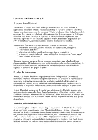 Construção do Estado Novo:1930-39

O controle do conflito social

 O comando de Vargas dava sinais de desejar a continuidade. No início de 1931, a
repressão ao movimento operário e outras manifestações populares começava a mostrar a
face de uma ditadura nascente. Em março de 1931, foi criada uma lei de sindicalização. Sob
o pretexto de erguer-se à condição de árbitro dos conflitos de classe, o governo de Vargas
arquitetou uma sólida estratégia de repressão: a "estrutura sindical corporativa", que
instituía a representação nos sindicatos operários de 50% de membros do patronato e de
50% de trabalhadores, descaracterizando a natureza da organização sindical.

Como mostra Ítalo Tronca, os objetivos da lei de sindicalização eram claros:
  1) transformar o sindicato, de arma autônoma dos trabalhadores, em agência
     colaboradora do Estado;
  2) disciplinar o trabalho, considerando-o mero fator de produção; e
  3) evitar a emergência da luta de classes, utilizando o sindicato como "pára-choque"
     entre o capital e o trabalho.

 Com esse esquema, o governo Vargas promovia uma estratégia de subordinação das
classes operárias. O Estado controlava os sindicatos e intervinha nas diretorias sindicais. As
reivindicações eram filtradas e convertidas em instrumento político a ser manipulado
segundo os interesses dos grupos no poder.

O regime dos interventores

 Em 1931, o sistema de controle do poder nos Estados foi implantado. Os líderes do
movimento tenentista eram nomeados para interventores nos Estados e os "tenentes civis"
iam ocupar postos-chave nos ministérios e na administração federal. No entanto, a
manutenção da estrutura agrária inviabilizava as mudanças políticas, e os interventores
enfrentavam as oligarquias estaduais sem condições de alterar as regras do poder local.

 A essa dificuldade somava-se a de montar suas administrações. O ditador assumia uma
posição de árbitro moderador diante do confronto entre as velhas elites e os interventores.
Utilizava o confronto para consolidar sua autoridade e poder, manipulando os tenentes para
combater os inimigos civis e, ao mesmo tempo, servindo de juiz nos instantes mais graves
do confronto.

São Paulo: resistência à intervenção

 A maior oposição a esse fortalecimento do poder central veio de São Paulo. A nomeação
de um interventor pernambucano - João Alberto Lins de Barros – irritou a oligarquia
paulista, que desejava homens do próprio Estado para essa posição. João Alberto demitiu-se
em julho de 1931; seguiram-se outros interventores, mas a instabilidade continuou. Em
1932, os antigos partidos de oposição (PRP e PD) formaram uma Frente Única com o
objetivo de enfrentar o poder central com o máximo de força possível. Essa Frente Única
lançou a campanha por eleições a uma Assembléia Constituinte, que Vargas insistia em
 