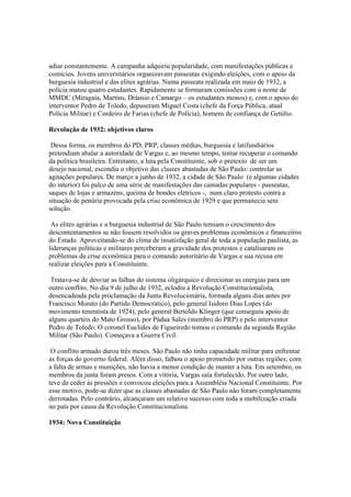 adiar constantemente. A campanha adquiriu popularidade, com manifestações públicas e
comícios. Jovens universitários organizavam passeatas exigindo eleições, com o apoio da
burguesia industrial e das elites agrárias. Numa passeata realizada em maio de 1932, a
polícia matou quatro estudantes. Rapidamente se formaram comissões com o nome de
MMDC (Miragaia, Martins, Dráusio e Camargo – os estudantes monos) e, com o apoio do
interventor Pedro de Toledo, depuseram Miguel Costa (chefe da Força Pública, atual
Polícia Militar) e Cordeiro de Farias (chefe de Polícia), homens de confiança de Getúlio.

Revolução de 1932: objetivos claros

 Dessa forma, os membros do PD, PRP, classes médias, burguesia e latifundiários
pretendiam abalar a autoridade de Vargas e, ao mesmo tempo, tentar recuperar o comando
da política brasileira. Entretanto, a luta pela Constituinte, sob o pretexto de ser um
desejo nacional, escondia o objetivo das classes abastadas de São Paulo: controlar as
agitações populares. De março a junho de 1932, a cidade de São Paulo (e algumas cidades
do interior) foi palco de uma série de manifestações das camadas populares - passeatas,
saques de lojas e armazéns, queima de bondes elétricos -, num claro protesto contra a
situação de penúria provocada pela crise econômica de 1929 e que permanecia sem
solução.

 As elites agrárias e a burguesia industrial de São Paulo temiam o crescimento dos
descontentamentos se não fossem resolvidos os graves problemas econômicos e financeiros
do Estado. Aproveitando-se do clima de insatisfação geral de toda a população paulista, as
lideranças políticas e militares perceberam a gravidade dos protestos e catalisaram os
problemas da crise econômica para o comando autoritário de Vargas e sua recusa em
realizar eleições para a Constituinte.

 Tratava-se de desviar as falhas do sistema oligárquico e direcionar as energias para um
outro conflito. No dia 9 de julho de 1932, eclodiu a Revolução Constitucionalista,
desencadeada pela proclamação da Junta Revolucionária, formada alguns dias antes por
Francisco Morato (do Partido Democrático), pelo general Isidoro Dias Lopes (do
movimento tenentista de 1924), pelo general Bertoldo Klinger (que conseguiu apoio de
alguns quartéis do Mato Grosso), por Pádua Sales (membro do PRP) e pelo interventor
Pedro de Toledo. O coronel Euclides de Figueiredo tomou o comando da segunda Região
Militar (São Paulo). Começava a Guerra Civil.

 O conflito armado durou três meses. São Paulo não tinha capacidade militar para enfrentar
as forças do governo federal. Além disso, falhou o apoio prometido por outras regiões; com
a falta de armas e munições, não havia a menor condição de manter a luta. Em setembro, os
membros da junta foram presos. Com a vitória, Vargas saía fortalecido. Por outro lado,
teve de ceder às pressões e convocou eleições para a Assembléia Nacional Constituinte. Por
esse motivo, pode-se dizer que as classes abastadas de São Paulo não foram completamente
derrotadas. Pelo contrário, alcançaram um relativo sucesso com toda a mobilização criada
no país por causa da Revolução Constitucionalista.

1934: Nova Constituição
 