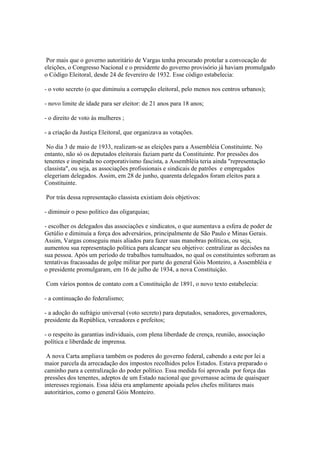 Por mais que o governo autoritário de Vargas tenha procurado protelar a convocação de
eleições, o Congresso Nacional e o presidente do governo provisório já haviam promulgado
o Código Eleitoral, desde 24 de fevereiro de 1932. Esse código estabelecia:

- o voto secreto (o que diminuiu a corrupção eleitoral, pelo menos nos centros urbanos);

- novo limite de idade para ser eleitor: de 21 anos para 18 anos;

- o direito de voto às mulheres ;

- a criação da Justiça Eleitoral, que organizava as votações.

 No dia 3 de maio de 1933, realizam-se as eleições para a Assembléia Constituinte. No
entanto, não só os deputados eleitorais faziam parte da Constituinte. Por pressões dos
tenentes e inspirada no corporativismo fascista, a Assembléia teria ainda "representação
classista", ou seja, as associações profissionais e sindicais de patrões e empregados
elegeriam delegados. Assim, em 28 de junho, quarenta delegados foram eleitos para a
Constituinte.

Por trás dessa representação classista existiam dois objetivos:

- diminuir o peso político das oligarquias;

- escolher os delegados das associações e sindicatos, o que aumentava a esfera de poder de
Getúlio e diminuía a força dos adversários, principalmente de São Paulo e Minas Gerais.
Assim, Vargas conseguiu mais aliados para fazer suas manobras políticas, ou seja,
aumentou sua representação política para alcançar seu objetivo: centralizar as decisões na
sua pessoa. Após um período de trabalhos tumultuados, no qual os constituintes sofreram as
tentativas fracassadas de golpe militar por parte do general Góis Monteiro, a Assembléia e
o presidente promulgaram, em 16 de julho de 1934, a nova Constituição.

Com vários pontos de contato com a Constituição de 1891, o novo texto estabelecia:

- a continuação do federalismo;

- a adoção do sufrágio universal (voto secreto) para deputados, senadores, governadores,
presidente da República, vereadores e prefeitos;

- o respeito às garantias individuais, com plena liberdade de crença, reunião, associação
política e liberdade de imprensa.

 A nova Carta ampliava também os poderes do governo federal, cabendo a este por lei a
maior parcela da arrecadação dos impostos recolhidos pelos Estados. Estava preparado o
caminho para a centralização do poder político. Essa medida foi aprovada por força das
pressões dos tenentes, adeptos de um Estado nacional que governasse acima de quaisquer
interesses regionais. Essa idéia era amplamente apoiada pelos chefes militares mais
autoritários, como o general Góis Monteiro.
 