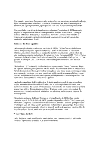 Por pressões tenentistas, foram aprovadas também leis que garantiram a nacionalização das
águas e das riquezas do subsolo - a exploração de minérios por parte dos estrangeiros,
permitida em legislação anterior, agora passava a ser feita exclusivamente pelo Estado.

 Por outro lado, a participação das classes populares na Constituinte de 1934 era muito
pequena. Comprometidos com as causas proletárias estavam os socialistas Domingos
Velasco e Maurício de Lacerda, e o comunista Zoroastro Gouveia. Para entender o
pequeno grupo dos representantes populares é necessário recuperar a trajetória das
tendências socialistas no Brasil.

Formação do Bloco Operário

 A intensa agitação dos movimentos operários de 1901 a 1920 sofreu um declínio em
função do rígido esquema repressivo exercido a partir de 1920 contra as lideranças
operárias, sindicatos, organizações anarquistas e anarco-sindicalistas. Com o estado de
sítio (perda das garantias individuais) decretado por Artur Bernardes (1922-1926), o Partido
Comunista do Brasil caiu na clandestinidade em 1924, retornando à vida legal em 1927, no
governo Washington Luís (1926-1930), e aparecendo publicamente na cena política
nacional.

 No início de 1927, o jornal A Nação divulgava o programa do Partido Comunista. Logo
em seguida, o mesmo jornal publicou a Carta Aberta da Comissão Central da Executiva do
Partido Comunista do Brasil, propondo a formação de uma frente única composta por todas
as organizações operárias, com uma plataforma política unitária para possibilitar à classe
operária a disputa nas eleições como organização independente dos demais partidos. Esta
frente única ficou conhecida como Bloco Operário.

 A plataforma política do Bloco Operário defendia as classes ,proletárias e, segundo A
Nação, a tarefa dos candidatos identificados com as mais urgentes necessidades e as
aspirações mínimas das classes oprimidas deste país consistia em chamar a massa operária
ao exercício efetivo de seus direitos políticos de classe, assim como a necessidade de
assumir o prévio compromisso de subordinar sua atividade parlamentar ao controle da
massa operária.

 No entanto, a atuação do Bloco Operário e, principalmente, do PCB sofreu grande
repressão a partir de 28 de julho de 1927, quando o deputado Aníbal de Toledo conseguiu
aprovar no Congresso a Lei Criminal ou Lei Celerada. Essa lei - assinada pelo presidente
Washington Luis em 12 de agosto - permitia o fechamento de qualquer tipo de associação
que praticasse atos considerados ofensivos à moral, à ordem, à segurança pública, além de
impedir qualquer tipo de publicação que se enquadrasse nesses casos.

A experiência do BOC

 A lei dirigia-se a toda manifestação oposicionista, mas visava sobretudo à militância
socialista e proletária, levando o PCB à clandestinidade.
 