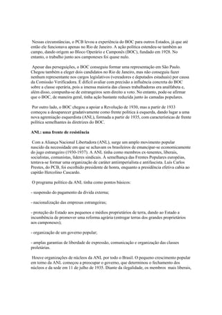Nessas circunstâncias, o PCB levou a experiência do BOC para outros Estados, já que até
então ele funcionava apenas no Rio de Janeiro. A ação política estendeu-se também ao
campo, dando origem ao Bloco Operário e Camponês (BOC), fundado em 1928. No
entanto, o trabalho junto aos camponeses foi quase nulo.

 Apesar das perseguições, o BOC conseguiu formar uma representação em São Paulo.
Chegou também a eleger dois candidatos no Rio de Janeiro, mas não conseguiu fazer
nenhum representante nos cargos legislativos (vereadores e deputados estaduais) por causa
da Comissão Verificadora. É difícil avaliar com precisão a influência concreta do BOC
sobre a classe operária, pois a imensa maioria das classes trabalhadoras era analfabeta e,
além disso, compunha-se de estrangeiros sem direito a voto. No entanto, pode-se afirmar
que o BOC, de maneira geral, tinha ação bastante reduzida junto às camadas populares.

 Por outro lado, o BOC chegou a apoiar a Revolução de 1930, mas a partir de 1933
começou a desaparecer gradativamente como frente política à esquerda, dando lugar a uma
nova agremiação esquerdista (ANL), formada a partir de 1935, com características de frente
política semelhantes às diretrizes do BOC.

ANL: uma frente de resistência

 Com a Aliança Nacional Libertadora (ANL), surge um amplo movimento popular
nascido da necessidade em que se achavam os brasileiros de emancipar-se economicamente
do jugo estrangeiro (1930-1937). A ANL tinha como membros ex-tenentes, liberais,
socialistas, comunistas, líderes sindicais. À semelhança das Frentes Populares européias,
tentava-se formar uma organização de caráter antiimperialista e antifascista. Luís Carlos
Prestes, do PCB, foi escolhido presidente de honra, enquanto a presidência efetiva cabia ao
capitão Hercolino Cascardo.

O programa político da ANL tinha como pontos básicos:

- suspensão do pagamento da dívida externa;

- nacionalização das empresas estrangeiras;

- proteção do Estado aos pequenos e médios proprietários de terra, dando ao Estado a
incumbência de promover uma reforma agrária (entregar terras dos grandes proprietários
aos camponeses);

- organização de um governo popular;

- amplas garantias de liberdade de expressão, comunicação e organização das classes
proletárias.

 Houve organizações de núcleos da ANL por todo o Brasil. O pequeno crescimento popular
em torno da ANL começou a preocupar o governo, que determinou o fechamento dos
núcleos e da sede em 11 de julho de 1935. Diante da ilegalidade, os membros mais liberais,
 
