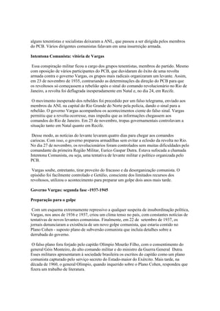 alguns tenentistas e socialistas deixaram a ANL, que passou a ser dirigida pelos membros
do PCB. Vários dirigentes comunistas falavam em uma insurreição armada.

Intentona Comunista: vitória de Vargas

 Essa conspiração militar ficou a cargo dos grupos tenentistas, membros do partido. Mesmo
com oposição de vários participantes do PCB, que duvidaram do êxito de uma revolta
armada contra o governo Vargas, os grupos mais radicais organizaram um levante. Assim,
em 23 de novembro de 1935, contrariando as determinações da direção do PCB para que
os revoltosos só começassem a rebelião após o sinal do comando revolucionário no Rio de
Janeiro, a revolta foi deflagrada inesperadamente em Natal e, no dia 24, em Recife.

 O movimento inesperado dos rebeldes foi precedido por um falso telegrama, enviado aos
membros da ANL na capital do Rio Grande do Norte pela polícia, dando o sinal para a
rebelião. O governo Vargas acompanhou os acontecimentos ciente do falso sinal. Vargas
permitiu que a revolta ocorresse, mas impediu que as informações chegassem aos
comandos do Rio de Janeiro. Em 25 de novembro, tropas governamentais controlavam a
situação tanto em Natal quanto em Recife.

 Desse modo, as notícias do levante levaram quatro dias para chegar aos comandos
cariocas. Com isso, o governo preparou armadilhas sem evitar a eclosão da revolta no Rio.
No dia 27 de novembro, os revolucionários foram controlados sem muitas dificuldades pelo
comandante da primeira Região Militar, Eurico Gaspar Dutra. Estava sufocada a chamada
Intentona Comunista, ou seja, uma tentativa de levante militar e político organizada pelo
PCB.

 Vargas soube, entretanto, tirar proveito do fracasso e da desorganização comunista. O
episódio foi facilmente controlado e Getúlio, consciente dos limitados recursos dos
revoltosos, utilizou o acontecimento para preparar um golpe dois anos mais tarde.

Governo Vargas: segunda fase -1937-1945

Preparação para o golpe

 Com um esquema extremamente repressivo a qualquer suspeita de insubordinação política,
Vargas, nos anos de 1936 e 1937, criou um clima tenso no país, com constantes notícias de
tentativas de novos levantes comunistas. Finalmente, em 22 de setembro de 1937, os
jornais denunciaram a existência de um novo golpe comunista, que estaria contido no
Plano Cohen - suposto plano de subversão comunista que incluía detalhes sobre a
derrubada do governo.

 O falso plano fora forjado pelo capitão Olímpio Mourão Filho, com o consentimento do
general Góis Monteiro, do alto comando militar e do ministro da Guerra General Dutra.
Esses militares apresentaram à sociedade brasileira os escritos do capitão como um plano
comunista capturado pelo serviço secreto do Estado-maior do Exército. Mais tarde, na
década de 1960, o general Olímpio, quando inquerido sobre o Plano Cohen, respondeu que
fizera um trabalho de literatura.
 