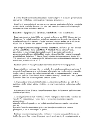 E ao final de cada capítulo incluímos alguns exemplos típicos de exercícios que costumam
aparecer em vestibulares, com respectivas respostas e comentários.

 Cada livro é acompanhado de um caderno com resumos, quadros de referência, cronologia
e exercícios de vestibular. Entre os exercícios você encontrará tanto questões de múltipla
escolha como outras analítico-expositivas.

Feudalismo - apogeu e queda Divisão do período feudal e suas características

  Era crença comum na Idade Média que o mundo acabaria no ano 1000. Sabemos que isso
não ocorreu. Na verdade, essa época assinalou o ressurgimento do comércio e o início das
transformações gerais pelas quais a Europa passou ao longo do período que se iniciou no
século XII e se estendeu até o século XVI (época do descobrimento do Brasil).

 Para compreendermos mais adequadamente a Idade Média, lembremos que ela é dividida
em Alta Idade Média e Baixa Idade Média. A Alta Idade Média - séculos V ao X -
caracterizou-se pela formação da sociedade medieval, que marcou a transição do
escravismo ao feudalismo. A Baixa Idade Média – séculos X ao XV - caracterizou-se pela
consolidação do feudalismo. O sistema feudal conheceu seu apogeu entre os séculos XII e
XIII, quando teve início uma crise geral e profundamente transformadora que conduziria ao
seu declínio, nos séculos XIV e XV

 Feudo era o local de produção dos bens necessários à sobrevivência da população.

 Era constituído por castelos e vilas - as unidades de produção essencialmente agrícolas. A
economia feudal baseava-se na agricultura de subsistência, isto é, todos os bens produzidos
destinavam-se à manutenção dos habitantes dos feudos (senhores dos castelos e servos
produtores agrários). Naturalmente, numa economia desse tipo, voltada para a terra, o poder
econômico estava nas mãos dos grandes senhores feudais.

 A propriedade da terra constituía a base do poder dos senhores feudais, que além disso
detinham o poder militar, judicial e político, e se reservavam o direito exclusivo de cunhar
moedas.

 O grande proprietário de terras, chamado suserano, doava feudos a outro senhor de terras,
que se tornava vassalo.

 A vassalagem consistia num contrato de deveres e obrigações mútuas entre o suserano e o
vassalo. Por esse contrato, o vassalo ligava-se ao suserano mediante os seguintes
compromissos:
a) auxílio militar obrigatório por um período aproximado de quarenta dias e durante as
guerras;
b) auxílio financeiro ao suserano, quando este participasse de cruzadas, e ao seu
primogênito, a fim de armá-lo para as guerras.

  Em troca, o suserano se comprometia a proteger os vassalos e seus dependentes e a não
tirá-los das terras. Se o vassalo deixasse de cumprir as obrigações de vassalagem, poderia
 