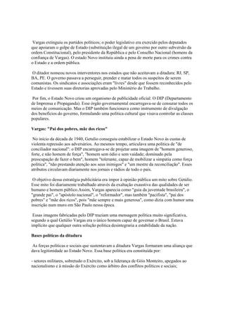 Vargas extinguiu os partidos políticos; o poder legislativo era exercido pelos deputados
que apoiaram o golpe de Estado (substituição ilegal de um governo por outro subversão da
ordem Constitucional), pelo presidente da República e pelo Conselho Nacional (homens da
confiança de Vargas). O estado Novo instituiu ainda a pena de morte para os crimes contra
o Estado e a ordem pública.

 O ditador nomeou novos interventores nos estados que não aceitavam a ditadura: RJ, SP,
BA, PE. O governo passava a perseguir, prender e matar todos os suspeitos de serem
comunistas. Os sindicatos e associações eram "livres" desde que fossem reconhecidos pelo
Estado e tivessem suas diretorias aprovadas pelo Ministério do Trabalho.

 Por fim, o Estado Novo criou um organismo de publicidade oficial: O DIP (Departamento
de Imprensa e Propaganda). Esse órgão governamental encarregava-se de censurar todos os
meios de comunicação. Mas o DIP também funcionava como instrumento de divulgação
dos benefícios do governo, formulando uma política cultural que visava controlar as classes
populares.

Vargas: "Pai dos pobres, mãe dos ricos"

 No início da década de 1940, Getulio conseguiu estabilizar o Estado Novo às custas de
violenta repressão aos adversários. Ao mesmos tempo, articulava uma política de "de
conciliador nacional": o DIP encarregava-se de projetar uma imagem de "homem generoso,
forte, e não homem de força", "homem sem ódio e sem vaidade; dominado pela
preocupação de fazer o bem", homem "tolerante, capaz de mobilizar a simpatia como força
política", "não prestando atenção aos seus inimigos" e "um mestre da reconciliação". Esses
atributos circulavam diariamente nos jornais e rádios de todo o país.

 O objetivo dessa estratégia publicitária era impor à opinião pública um mito sobre Getúlio.
Esse mito foi diariamente trabalhado através da exaltação exaustiva das qualidades de ser
humano e homem público.Assim, Vargas aparecia como "guia da juventude brasileira", o
"grande pai", o "apóstolo nacional", o "reformador", mas também "pacifista", "pai dos
pobres" e "mãe dos ricos", pois "mãe sempre e mais generosa", como dizia com humor uma
inscrição num muro em São Paulo nessa época.

 Essas imagens fabricadas pelo DIP traziam uma mensagem política muito significativa,
segundo a qual Getúlio Vargas era o único homem capaz de governar o Brasil. Estava
implícito que qualquer outra solução política desintegraria a estabilidade da nação.

Bases políticas da ditadura

As forças políticas e sociais que sustentavam a ditadura Vargas formaram uma aliança que
dava legitimidade ao Estado Novo. Essa base política era constituída por:

- setores militares, sobretudo o Exército, sob a liderança de Góis Monteiro, apegados ao
nacionalismo e à missão do Exército como árbitro dos conflitos políticos e sociais;
 