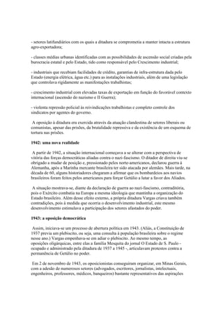 - setores latifundiários com os quais a ditadura se comprometia a manter intacta a estrutura
agro-exportadora;

- classes médias urbanas identificadas com as possibilidades de ascensão social criadas pela
burocracia estatal e pelo Estado, tido como responsável pelo Crescimento industrial;

- industriais que recebiam facilidades de crédito, garantias de infra-estrutura dada pelo
Estado (energia elétrica, água etc.) para as instalações industriais, além de uma legislação
que controlava rigidamente as manifestações trabalhistas;

- crescimento industrial com elevadas taxas de exportação em função do favorável contexto
internacional (ascensão do nazismo e II Guerra);

- violenta repressão policial às reivindicações trabalhistas e completo controle dos
sindicatos por agentes do governo.

 A oposição à ditadura era exercida através da atuação clandestina de setores liberais ou
comunistas, apesar das prisões, da brutalidade repressiva e da existência de um esquema de
tortura nas prisões.

1942: uma nova realidade

 A partir de 1942, a situação internacional começava a se alterar com a perspectiva de
vitória das forças democráticas aliadas contra o nazi-fascismo. O ditador de direita viu-se
obrigado a mudar de posição e, pressionado pelos norte-americanos, declarou guerra à
Alemanha, após a Marinha mercante brasileira ter sido atacada por alemães. Mais tarde, na
década de 60, alguns historiadores chegaram a afirmar que os bombardeios aos navios
brasileiros foram feitos pelos americanos para forçar Getúlio a lutar a favor dos Aliados.

 A situação mostrava-se, diante da declaração de guerra ao nazi-fascismo, contraditória,
pois o Exército combatia na Europa a mesma ideologia que mantinha a organização do
Estado brasileiro. Além desse efeito externo, a própria ditadura Vargas criava também
contradições, pois à medida que ocorria o desenvolvimento industrial, este mesmo
desenvolvimento estimulava a participação dos setores afastados do poder.

1943: a oposição democrática

 Assim, iniciava-se um processo de abertura política em 1943. (Aliás, a Constituição de
1937 previa um plebiscito, ou seja, uma consulta à população brasileira sobre o regime
nesse ano.) Vargas empenhava-se em adiar o plebiscito. Ao mesmo tempo, as
oposições oligárquicas, entre elas a família Mesquita do jornal O Estado de S. Paulo -
ocupado e administrado pela ditadura de 1937 a 1945 -, articulavam protestos contra a
permanência de Getúlio no poder.

 Em 2 de novembro de 1943, os oposicionistas conseguiram organizar, em Minas Gerais,
com a adesão de numerosos setores (advogados, escritores, jornalistas, intelectuais,
engenheiros, professores, médicos, banqueiros) bastante representativos das aspirações
 