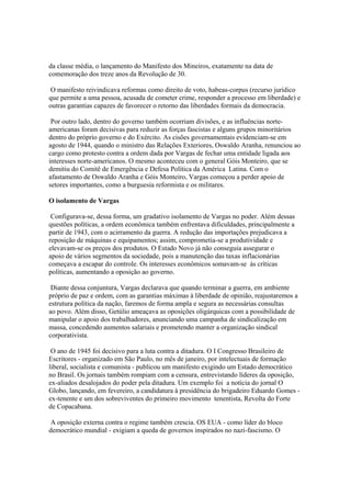 da classe média, o lançamento do Manifesto dos Mineiros, exatamente na data de
comemoração dos treze anos da Revolução de 30.

 O manifesto reivindicava reformas como direito de voto, habeas-corpus (recurso jurídico
que permite a uma pessoa, acusada de cometer crime, responder a processo em liberdade) e
outras garantias capazes de favorecer o retorno das liberdades formais da democracia.

 Por outro lado, dentro do governo também ocorriam divisões, e as influências norte-
americanas foram decisivas para reduzir as forças fascistas e alguns grupos minoritários
dentro do próprio governo e do Exército. As cisões governamentais evidenciam-se em
agosto de 1944, quando o ministro das Relações Exteriores, Oswaldo Aranha, renunciou ao
cargo como protesto contra a ordem dada por Vargas de fechar uma entidade ligada aos
interesses norte-americanos. O mesmo aconteceu com o general Góis Monteiro, que se
demitiu do Comitê de Emergência e Defesa Política da América Latina. Com o
afastamento de Oswaldo Aranha e Góis Monteiro, Vargas começou a perder apoio de
setores importantes, como a burguesia reformista e os militares.

O isolamento de Vargas

 Configurava-se, dessa forma, um gradativo isolamento de Vargas no poder. Além dessas
questões políticas, a ordem econômica também enfrentava dificuldades, principalmente a
partir de 1943, com o acirramento da guerra. A redução das importações prejudicava a
reposição de máquinas e equipamentos; assim, comprometia-se a produtividade e
elevavam-se os preços dos produtos. O Estado Novo já não conseguia assegurar o
apoio de vários segmentos da sociedade, pois a manutenção das taxas inflacionárias
começava a escapar do controle. Os interesses econômicos somavam-se às críticas
políticas, aumentando a oposição ao governo.

 Diante dessa conjuntura, Vargas declarava que quando terminar a guerra, em ambiente
próprio de paz e ordem, com as garantias máximas à liberdade de opinião, reajustaremos a
estrutura política da nação, faremos de forma ampla e segura as necessárias consultas
ao povo. Além disso, Getúlio ameaçava as oposições oligárquicas com a possibilidade de
manipular o apoio dos trabalhadores, anunciando uma campanha de sindicalização em
massa, concedendo aumentos salariais e prometendo manter a organização sindical
corporativista.

 O ano de 1945 foi decisivo para a luta contra a ditadura. O I Congresso Brasileiro de
Escritores - organizado em São Paulo, no mês de janeiro, por intelectuais de formação
liberal, socialista e comunista - publicou um manifesto exigindo um Estado democrático
no Brasil. Os jornais também rompiam com a censura, entrevistando líderes da oposição,
ex-aliados desalojados do poder pela ditadura. Um exemplo foi a notícia do jornal O
Globo, lançando, em fevereiro, a candidatura à presidência do brigadeiro Eduardo Gomes -
ex-tenente e um dos sobreviventes do primeiro movimento tenentista, Revolta do Forte
de Copacabana.

 A oposição externa contra o regime também crescia. OS EUA - como líder do bloco
democrático mundial - exigiam a queda de governos inspirados no nazi-fascismo. O
 