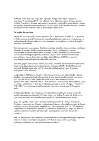 problema com o Brasil era outro, pois o governo Vargas aliava-se ao bloco norte-
americano. A questão dos EUA com o Estado Novo relacionava-se ao fato de o governo
getulista fazer uma política de nacionalismo econômico, reduzindo a penetração de capitais
estrangeiros, sobretudo norte-americanos. Por essa razão, os EUA posicionaram-se, através
de seu embaixador no Brasil, a favor de um regime democrático.

Formação dos partidos

 Diante das novas pressões, Getúlio decretou, em 28 de fevereiro de 1945, o Ato Adicional
n° 9 (lei complementar à Constituição), no qual estabelecia o prazo de noventa dias para a
realização de eleições em todos os níveis: presidente, governadores, prefeitos, deputados,
senadores e vereadores.

 Em sincronia com esse processo de abertura política, articulava-se na sociedade brasileira a
formação de partidos políticos. Assim, em março, setores oligárquicos, ou seja,
latifundiários, fundaram, com o apoio de Vargas, o PSD - Partido Social Democrático.
Getúlio, pressionado por segmentos militares, lançou o nome do ministro da Guerra,
general Eurico Gaspar Dutra, para candidato à presidência pelo PSD que também
congregava setores da burguesia industrial e comercial.

 Em abril, grupos democráticos liberais, socialistas, membros do empresariado industrial e
financeiro e até de alguns setores latifundiários formaram a UDN - União Democrática
Nacional. Também nesse mês, o PCB voltou à legalidade, após 23 anos de intensa
perseguição a seus militantes.

 A oposição do PCB era, no entanto, contraditória, pois se de um lado defendia o fim da
ditadura e a convocação de eleições gerais e de uma Assembléia Constituinte, por outro
lado aliava-se aos operários ligados aos sindicatos corporativistas do esquema
getulista para juntos lançarem o MUT - Movimento de Unificação dos Trabalhadores -, que
se tornou o instrumento político do queremismo, ou seja, do apoio a Vargas: o "Getúlio".
PCB e MUT pregavam uma nova Constituição, mas com a manutenção de Vargas no
poder.

 Getúlio, percebendo o movimento da população brasileira, fez uma jogada política de
ampla repercussão: em junho de 1945, decretou a Leia Malaia. Por essa lei, declarava-se
uma guerra antitruste, restringindo a participação de capitais estrangeiros no país.

 Logo em seguida, Vargas esteve presente na formação do PTB - Partido Trabalhista
Brasileiro -, composto por dirigentes sindicais getulistas, membros da burocracia do Estado
brasileiro e setores dos pequenos proprietários. Criado em agosto de 45, o PTB pretendia
"representar" os trabalhadores. Tratava-se, como ficou evidenciado ao longo das décadas
seguintes, de um instrumento partidário para a manipulação dos votos dos setores
populares.

 O PTB, desse modo, servia a Getúlio, que manobrava as classes proletárias para impor seu
estilo de "homem conciliador". Na prática o PTB seria usado sempre que Vargas
enfrentasse obstáculos por parte dos setores conservadores.
 