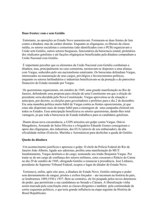 Duas frentes: com e sem Getúlio

 Entretanto, as oposições ao Estado Novo aumentavam. Formaram-se duas frentes de luta
contra a ditadura, mas de caráter distinto. Enquanto as oligarquias, os liberais da classe
média, os setores socialistas e comunistas (não identificados com o PCB) organizavam a
União sem Getúlio, outros setores burgueses, funcionários da burocracia estatal, proletários
dos sindicatos getulistas e até facções oligárquicas beneficiadas pela ditadura compunham a
União Nacional com Getúlio.

 É importante perceber que os elementos da União Nacional com Getúlio combatiam a
ditadura, mas, principalmente no caso comunista, mostravam-se dispostos a uma aliança
com Vargas, seduzidos pelo seu nacionalismo estatizante. Os burocratas defendiam Vargas,
interessados na manutenção de seus cargos, privilégios e favorecimentos políticos,
enquanto os setores latifundiários e industriais beneficiavam-se da proteção e do patrocínio
financeiro do Estado montado por Vargas.

 Os queremistas organizaram, em outubro de 1945, uma grande manifestação no Rio de
Janeiro, defendendo uma proposta para eleição de uma Constituinte em que a eleição do
presidente seria decidida pela Nova Constituição. Vargas aproveitou-se da situação e
antecipou, por decreto, as eleições para governadores e prefeitos para o dia 2 de dezembro.
Era uma manobra política muito hábil de Vargas contra as frentes oposicionistas, já que
estas não disporiam mais de tempo hábil para a montagem de uma campanha eleitoral em
todos os Estados. Essa antecipação beneficiava os setores queremistas, dando-lhes total
vantagem, já que toda a burocracia do Estado trabalhava para os candidatos getulistas.

 Diante dessa nova circunstância, a UDN articulou um golpe contra Vargas. Otávio
Mangabeira, Armando de Sales Oliveira e o brigadeiro Eduardo Gomes conseguiram o
apoio das oligarquias, dos industriais, dos EUA (através de seu embaixador), da alta
oficialidade militar (Exército, Marinha e Aeronáutica) para desfechar a queda de Getúlio.

Queda da ditadura

 Um acontecimento justificou e apressou o golpe. O chefe da Polícia Federal do Rio de
Janeiro João Alberto, ligado aos udenistas, proibiu uma manifestação do MUT.
Imediatamente, Vargas destituiu-o do cargo, nomeando seu irmão Benjamin Vargas. Por
tratar-se de um cargo de confiança dos setores militares, estes cercaram o Palácio do Catete
no dia 29 de outubro de 1945, obrigando Getúlio a renunciar à presidência. José Linhares,
presidente do Supremo Tribunal Federal, ocupou o lugar do ditador do Estado Novo.

 Terminava, enfim, após oito anos, a ditadura do Estado Novo. Getúlio entregou o poder
sem derramamento de sangue, prisões e exílios forçados – ato incomum na história do país,
se lembrarmos 1889,1930 e 1937. Bem ao contrário, ele foi poupado pelos novos detentores
do poder, que permitiram a sua candidatura ao Senado e Câmara. A liberalização vinha
assim marcada pela conciliação entre as classes dirigentes e também pela continuidade de
certos esquemas políticos, o que teria grande influência na etapa seguinte da História do
Brasil Republicano.
 