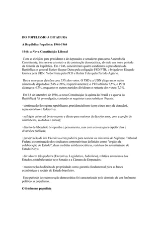 DO POPULISMO A DITADURA

A República Populista: 1946-1964

1946: a Nova Constituição Liberal

 Com as eleições para presidente e de deputados e senadores para uma Assembléia
Constituinte, iniciava-se a tentativa de construção democrática, abrindo um novo período
da história da República. Em 1946, concorreram quatro candidatos à presidência da
República: o general Eurico Gaspar Dutra pela coligação PSD/PTB, o brigadeiro Eduardo
Gomes pela UDN, Yedo Fiúza pelo PCB e Rolim Teles pelo Partido Agrário.

 Dutra venceu as eleições com 55% dos votos. O PSD e a UDN elegeram o maior
número de deputados (54% e 26%, respectivamente); o PTB obtinha 7,5%, o PCB
alcançava 4,7%, enquanto os outros partidos dividiram o restante dos votos: 7,3%.

Em 18 de setembro de 1946, a nova Constituição (a quinta do Brasil e a quarta da
República) foi promulgada, contendo as seguintes características liberais:

· continuação do regime republicano, presidencialismo (com cinco anos de duração),
representativo e federativo;

· sufrágio universal (voto secreto e direto para maiores de dezoito anos, com exceção de
analfabetos, soldados e cabos);

· direito de liberdade de opinião e pensamento, mas com censura para espetáculos e
diversões públicas;

· preservação de um Executivo com poderes para nomear os ministros do Supremo Tribunal
Federal e continuação dos sindicatos corporativistas definidos como "órgãos de
colaboração do Estado", duas medidas antidemocráticas, resíduos do autoritarismo do
Estado Novo;

· divisão em três poderes (Executivo, Legislativo, Judiciário), relativa autonomia dos
Estados, restabelecendo-se o Senado e a Câmara de Deputados;

· manutenção do direito de propriedade como garantia fundamental para as bases
econômicas e sociais do Estado brasileiro.

 Esse período de reconstrução democrática foi caracterizado pelo domínio de um fenômeno
político: o populismo.

O fenômeno populista
 