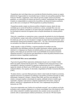 O populismo não é privilégio desse novo período da História brasileira; mesmo no regime
ditatorial de Vargas podem ser encontrados traços evidentes de uma política populista. Para
Francisco Weffort, o populismo, como estilo de governo sempre sensível às pressões
populares, ou como política de massas que buscava conduzir, manipulando suas aspirações,
só pode ser compreendido no contexto de crise política e de desenvolvimento econômico
que se abre com a revolução de 1930.(O populismo na política brasileira.)

 O populismo produz sempre um discurso político dirigido às massas, dentro de uma
sociedade que as exclui de benefícios econômicos e sociais, acenando-lhes com uma
perspectiva de melhoria, apoiando-se em parte nelas para manipulá-las e usando esse apoio
na conciliação de interesses divergentes entre as facções dominantes do sistema político-
social.

 Entre nós, o populismo se caracterizou como a expressão do período de crise da oligarquia
e do liberalismo, sempre muito afins na história brasileira, e do processo de democratização
do estado que, por sua vez, teve de apoiar-se sempre em algum tipo de autoritarismo, seja o
autoritarismo institucional da ditadura Vargas (1937 - 45), seja o autoritarismo paternalista
ou carismático dos líderes de massa da democracia do pós-guerra.

 Ainda segundo a visão de Weffort, o esquema populista foi também uma das
manifestações das debilidades políticas dos grupos dominantes urbanos quando tentavam
substituir-se à oligarquia nas funções de domínio político de um país tradicionalmente
agrário, numa etapa em que pareciam existir as possibilidades de um desenvolvimento
capitalista nacional. É esse processo que determinará os rumos da política brasileira nesse
período de retorno à legalidade constitucional.

GOVERNO DUTRA: novas contradições

 O governo do general Dutra representou alinhamento do país com os Estados Unidos
dentro do quadro internacional da guerra fria. A influência norte-americana trouxe como
conseqüência a abertura econômica às empresas multinacionais dos EUA e também a
ruptura de relações do Brasil com a URSS dentro do conceito de segurança do hemisfério
ocidental atlântico. Em seguida, foi decretada a ilegalidade do Partido Comunista Brasileiro
(1947).

 No plano interno, o governo Dutra procurou reduzir a intervenção do Estado na economia,
enquanto fracassava no propósito de estabelecer uma política econômica baseada na saúde,
alimentação, transporte e energia: o famoso Plano Salte, que ficou sem aplicação. No
entanto, conseguiu ampliar a acumulação de capitais, adotando inclusive modelo agro-
exportador, enquanto o país passou a importar equipamentos ferroviários, artigos de
plástico, automóvel e equipamentos de televisão, com a implantação das primeiras
emissoras em 1950.

 O governo empreendeu uma "política de conciliação nacional", que se traduzia na divisão
de poderes entre os grupos oligárquicos e as forças consolidadas com a Revolução de 30, o
setor urbano industrial e também representantes das camadas sociais em ascensão. O
controle sobre as representações sindicais permaneceu, com mais de 180 intervenções
 