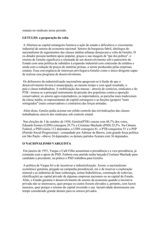 estatais no sindicato nesse período.

GETULIO: a preparação da volta

 A Abertura ao capital estrangeiro limitava a ação do estado e dificultava o crescimento
industrial de setores da economia nacional. Setores da burguesia fabril, ideólogos do
nacionalismo de seguimentos das classes médias urbanas desejavam a volta de Getulio. O
ex-ditador possuía também apoio popular, graças a sua imagem de "pai dos pobres". o
retorno de Getulio significava a retomada de um desenvolvimento sob o patrocínio do
Estado com uma política de subsídios à expansão industrial com concessão de créditos e
ainda com a redução de preços de matérias primas, a serem produzidas pelas empresas
estatais. Essa convergência de interesses privilegiava Getulio como o único dirigente capaz
de realizar esse programa de desenvolvimento.

 Os defensores da industrialização nacionalista apegavam-se à ilusão de que o
desenvolvimento levaria à emancipação, ao mesmo tempo e com igual resultado, o
país e classe trabalhadora. A mobilização das massas - através de comícios, sindicatos e do
PTB - tornou-se o principal instrumento de pressão dos populistas contra a oposição
conservadora: os setores agro-exportadores, os importadores, as parcelas mais tradicionais
da classe média, os representantes do capital estrangeiro e as facções (grupos) "mais
retrógrados" (mais conservadores e contrários) das forças armadas.

 Além disso, Getulio podia acionar um sólido controle das reivindicações das classes
trabalhadoras através dos sindicatos sob controle estatal.

 Nas eleições de 3 de outubro de 1950, Getulio(PTB) venceu com 48,7% dos votos,
Eduardo Gomes (UDN) conseguiu 29,7% e Cristiano Machado (PSD) 25,5%. Na Câmara
Federal, o PSD reuniu 112 deputados, a UDN conseguiu 81, o PTB conquistou 51 e o PSP
(Partido Social Progressista) - comandado por Ademar de Barros, com grande força política
em São Paulo - obteve 24 deputados; os demais partidos ficaram com 36 deputados.

O NACIONALISMO VARGUISTA

 Em janeiro de 1951, Vargas e Café Filho assumiram a presidência e a vice-presidência, já
contando com o apoio do PSD. Embora esse partido tenha lançado Cristiano Machado para
candidato a presidente, na prática o PSD trabalhou para Getúlio.

 A política de Vargas foi a de incentivar a industrialização. Assim, o nacionalismo
econômico getulista, pregado na campanha presidencial, era o de reservar a exploração
mineral e as indústrias de base (siderurgia, usinas hidrelétricas, construção de rodovias,
eletrificação) ao capital privado de algumas empresas nacionais ou ao capital do Estado.
Aliás, o Estado garantia o desenvolvimento de setores da economia quando a iniciativa
privada não se interessava, quer porque os custos fossem elevados e, portanto, com lucros
menores, quer porque o retorno do capital investido e sua lucratividade demorassem um
tempo considerado grande demais para os setores privados.
 