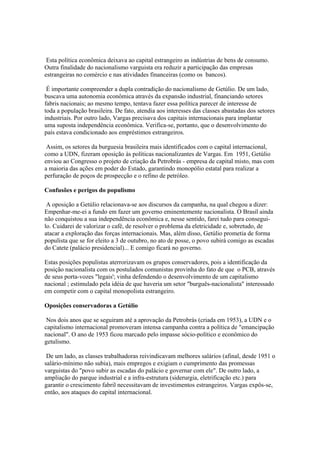 Esta política econômica deixava ao capital estrangeiro as indústrias de bens de consumo.
Outra finalidade do nacionalismo varguista era reduzir a participação das empresas
estrangeiras no comércio e nas atividades financeiras (como os bancos).

 É importante compreender a dupla contradição do nacionalismo de Getúlio. De um lado,
buscava uma autonomia econômica através da expansão industrial, financiando setores
fabris nacionais; ao mesmo tempo, tentava fazer essa política parecer de interesse de
toda a população brasileira. De fato, atendia aos interesses das classes abastadas dos setores
industriais. Por outro lado, Vargas precisava dos capitais internacionais para implantar
uma suposta independência econômica. Verifica-se, portanto, que o desenvolvimento do
país estava condicionado aos empréstimos estrangeiros.

 Assim, os setores da burguesia brasileira mais identificados com o capital internacional,
como a UDN, fizeram oposição às políticas nacionalizantes de Vargas. Em 1951, Getúlio
enviou ao Congresso o projeto de criação da Petrobrás - empresa de capital misto, mas com
a maioria das ações em poder do Estado, garantindo monopólio estatal para realizar a
perfuração de poços de prospecção e o refino de petróleo.

Confusões e perigos do populismo

 A oposição a Getúlio relacionava-se aos discursos da campanha, na qual chegou a dizer:
Empenhar-me-ei a fundo em fazer um governo eminentemente nacionalista. O Brasil ainda
não conquistou a sua independência econômica e, nesse sentido, farei tudo para consegui-
lo. Cuidarei de valorizar o café, de resolver o problema da eletricidade e, sobretudo, de
atacar a exploração das forças internacionais. Mas, além disso, Getúlio prometia de forma
populista que se for eleito a 3 de outubro, no ato de posse, o povo subirá comigo as escadas
do Catete (palácio presidencial)... E comigo ficará no governo.

Estas posições populistas aterrorizavam os grupos conservadores, pois a identificação da
posição nacionalista com os postulados comunistas provinha do fato de que o PCB, através
de seus porta-vozes "legais'; vinha defendendo o desenvolvimento de um capitalismo
nacional ; estimulado pela idéia de que haveria um setor "burguês-nacionalista" interessado
em competir com o capital monopolista estrangeiro.

Oposições conservadoras a Getúlio

 Nos dois anos que se seguiram até a aprovação da Petrobrás (criada em 1953), a UDN e o
capitalismo internacional promoveram intensa campanha contra a política de "emancipação
nacional". O ano de 1953 ficou marcado pelo impasse sócio-político e econômico do
getulismo.

 De um lado, as classes trabalhadoras reivindicavam melhores salários (afinal, desde 1951 o
salário-mínimo não subia), mais empregos e exigiam o cumprimento das promessas
varguistas do "povo subir as escadas do palácio e governar com ele". De outro lado, a
ampliação do parque industrial e a infra-estrutura (siderurgia, eletrificação etc.) para
garantir o crescimento fabril necessitavam de investimentos estrangeiros. Vargas expôs-se,
então, aos ataques do capital internacional.
 