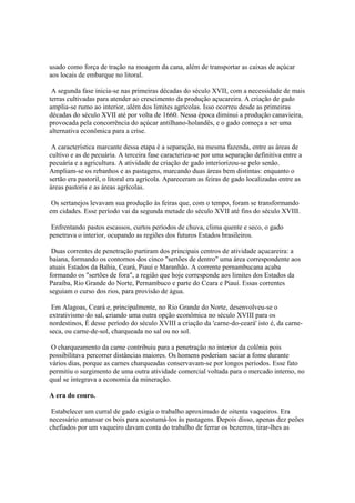 usado como força de tração na moagem da cana, além de transportar as caixas de açúcar
aos locais de embarque no litoral.

 A segunda fase inicia-se nas primeiras décadas do século XVII, com a necessidade de mais
terras cultivadas para atender ao crescimento da produção açucareira. A criação de gado
amplia-se rumo ao interior, além dos limites agrícolas. Isso ocorreu desde as primeiras
décadas do século XVII até por volta de 1660. Nessa época diminui a produção canavieira,
provocada pela concorrência do açúcar antilhano-holandês, e o gado começa a ser uma
alternativa econômica para a crise.

 A característica marcante dessa etapa é a separação, na mesma fazenda, entre as áreas de
cultivo e as de pecuária. A terceira fase caracteriza-se por uma separação definitiva entre a
pecuária e a agricultura. A atividade de criação de gado interiorizou-se pelo senão.
Ampliam-se os rebanhos e as pastagens, marcando duas áreas bem distintas: enquanto o
sertão era pastoril, o litoral era agrícola. Apareceram as feiras de gado localizadas entre as
áreas pastoris e as áreas agrícolas.

 Os sertanejos levavam sua produção às feiras que, com o tempo, foram se transformando
em cidades. Esse período vai da segunda metade do século XVII até fins do século XVIII.

 Enfrentando pastos escassos, curtos períodos de chuva, clima quente e seco, o gado
penetrava o interior, ocupando as regiões dos futuros Estados brasileiros.

 Duas correntes de penetração partiram dos principais centros de atividade açucareira: a
baiana, formando os contornos dos cinco "sertões de dentro" uma área correspondente aos
atuais Estados da Bahia, Ceará, Piauí e Maranhão. A corrente pernambucana acaba
formando os "sertões de fora", a região que hoje corresponde aos limites dos Estados da
Paraíba, Rio Grande do Norte, Pernambuco e parte do Ceara e Piauí. Essas correntes
seguiam o curso dos rios, para provisão de água.

 Em Alagoas, Ceará e, principalmente, no Rio Grande do Norte, desenvolveu-se o
extrativismo do sal, criando uma outra opção econômica no século XVIII para os
nordestinos, É desse período do século XVIII a criação da 'carne-do-ceará' isto é, da carne-
seca, ou carne-de-sol, charqueada no sal ou no sol.

 O charqueamento da carne contribuiu para a penetração no interior da colônia pois
possibilitava percorrer distâncias maiores. Os homens poderiam saciar a fome durante
vários dias, porque as carnes charqueadas conservavam-se por longos períodos. Esse fato
permitiu o surgimento de uma outra atividade comercial voltada para o mercado interno, no
qual se integrava a economia da mineração.

A era do couro.

 Estabelecer um curral de gado exigia o trabalho aproximado de oitenta vaqueiros. Era
necessário amansar os bois para acostumá-los às pastagens. Depois disso, apenas dez peões
chefiados por um vaqueiro davam conta do trabalho de ferrar os bezerros, tirar-lhes as
 