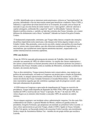 A UDN, identificada com os interesses norte-americanos, criticava as "nacionalizações" do
governo, defendendo o fim da intervenção estatal para beneficiar a indústria. Para a UDN, a
indústria e a agricultura deveriam desenvolver-se livremente, de acordo com as forças do
mercado (o que era uma forma de tentar manter vivo o "país agrário", além de valorizar o
capital estrangeiro, atribuindo-lhe o papel de "suprir" as dificuldades "naturais "do país.
Quanto à política externa, o partido, ao lado das correntes das Forças Armadas, era o maior
defensor do alinhamento com o bloco "ocidental"; liderado na Guerra Fria pelos Estados
Unidos.

 É fundamental compreender, entretanto, que Vargas tinha clareza a respeito das intenções
da política imperialista norte-americana e não desejava de forma alguma romper com os
Estados Unidos. Mas pretendia, como era do seu estilo, manter uma política de conciliação
entre os setores mais conservadores, que não ofereciam resistência ao imperialismo, e os
nacionalistas, que acreditavam numa suposta autonomia nacional , esquecendo-se do
caráter internacional da economia capitalista.

1954: ano decisivo

 O ano de 1954 foi marcado pela proposta do ministro do Trabalho, João Goulart, de
conceder um aumento de 100% no salário mínimo. As reações das classes empresariais e
dos setores conservadores se fizeram presentes através de inúmeros protestos nos jornais e
manifestos das Forças Armadas contra as medidas do Ministério, resultando na demissão de
Goulart e do ministro da Guerra.

 Para os dois ministérios, Vargas nomeou homens mais conservadores, mas manteve sua
política de nacionalização, enviando ao Congresso um projeto para a criação da Eletrobrás.
Desse modo, os ataques oposicionistas continuaram. Em abril do mesmo ano, a UDN e
setores de direita das Forças Armadas formaram a Cruzada Democrática - união das forças
mais reacionárias (aquelas que são contrárias a qualquer ação do progresso social) - para
lutar pelo afastamento do presidente.

 A UDN tentou no Congresso a aprovação do impedimento de Vargas no exercício da
presidência. Vargas ainda dispunha de deputados do PSD, PTB e PSP que não apoiaram a
medida da UDN e resolveu dar um "troco" à oposição. No dia 1° de maio de 1954, fez
vários elogios ao ex-ministro João Goulart e concedeu 100% de aumento no salário
mínimo.

 Novos ataques surgiram e um incidente selou a administração varguista. Um dos mais fiéis
colaboradores de Getúlio, o general Mendes de Morais, ordenou ao guarda-costas do
presidente, Gregório Fortunato, que preparasse um atentado ao jornalista Carlos Lacerda - o
mais critico oposicionista ao governo Vargas, aliado à UDN e ligado às Forças Armadas.
No dia 5 de agosto, na fracassada tentativa de assassinar Carlos Lacerda, saiu mortalmente
ferido o major da Aeronáutica Rubens Vaz - membro de um grupo militar que escoltava
Lacerda.
 