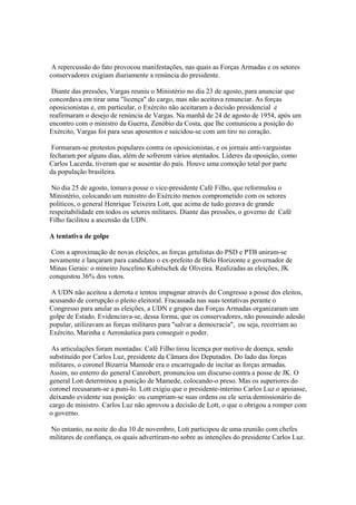 A repercussão do fato provocou manifestações, nas quais as Forças Armadas e os setores
conservadores exigiam diariamente a renúncia do presidente.

 Diante das pressões, Vargas reuniu o Ministério no dia 23 de agosto, para anunciar que
concordava em tirar uma "licença" do cargo, mas não aceitava renunciar. As forças
oposicionistas e, em particular, o Exército não aceitaram a decisão presidencial e
reafirmaram o desejo de renúncia de Vargas. Na manhã de 24 de agosto de 1954, após um
encontro com o ministro da Guerra, Zenóbio da Costa, que lhe comunicou a posição do
Exército, Vargas foi para seus aposentos e suicidou-se com um tiro no coração.

 Formaram-se protestos populares contra os oposicionistas, e os jornais anti-varguistas
fecharam por alguns dias, além de sofrerem vários atentados. Líderes da oposição, como
Carlos Lacerda, tiveram que se ausentar do país. Houve uma comoção total por parte
da população brasileira.

 No dia 25 de agosto, tomava posse o vice-presidente Café Filho, que reformulou o
Ministério, colocando um ministro do Exército menos comprometido com os setores
políticos, o general Henrique Teixeira Lott, que acima de tudo gozava de grande
respeitabilidade em todos os setores militares. Diante das pressões, o governo de Café
Filho facilitou a ascensão da UDN.

A tentativa de golpe

 Com a aproximação de novas eleições, as forças getulistas do PSD e PTB uniram-se
novamente e lançaram para candidato o ex-prefeito de Belo Horizonte e governador de
Minas Gerais: o mineiro Juscelino Kubitschek de Oliveira. Realizadas as eleições, JK
conquistou 36% dos votos.

 A UDN não aceitou a derrota e tentou impugnar através do Congresso a posse dos eleitos,
acusando de corrupção o pleito eleitoral. Fracassada nas suas tentativas perante o
Congresso para anular as eleições, a UDN e grupos das Forças Armadas organizaram um
golpe de Estado. Evidenciava-se, dessa forma, que os conservadores, não possuindo adesão
popular, utilizavam as forças militares para "salvar a democracia", ou seja, recorriam ao
Exército, Marinha e Aeronáutica para conseguir o poder.

 As articulações foram montadas: Café Filho tirou licença por motivo de doença, sendo
substituído por Carlos Luz, presidente da Câmara dos Deputados. Do lado das forças
militares, o coronel Bizarria Mamede era o encarregado de incitar as forças armadas.
Assim, no enterro do general Canrobert, pronunciou um discurso contra a posse de JK. O
general Lott determinou a punição de Mamede, colocando-o preso. Mas os superiores do
coronel recusaram-se a puni-lo. Lott exigiu que o presidente-interino Carlos Luz o apoiasse,
deixando evidente sua posição: ou cumpriam-se suas ordens ou ele seria demissionário do
cargo de ministro. Carlos Luz não aprovou a decisão de Lott, o que o obrigou a romper com
o governo.

No entanto, na noite do dia 10 de novembro, Lott participou de uma reunião com chefes
militares de confiança, os quais advertiram-no sobre as intenções do presidente Carlos Luz.
 