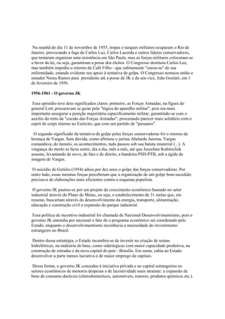 Na manhã do dia 11 de novembro de 1955, tropas e tanques militares ocuparam o Rio de
Janeiro, provocando a fuga de Carlos Luz, Carlos Lacerda e outros líderes conservadores,
que tentaram organizar uma resistência em São Paulo, mas as forças militares colocaram-se
a favor da lei, ou seja, garantiram a posse dos eleitos. O Congresso destituiu Carlos Luz,
mas também impediu o retorno de Café Filho - que subitamente "curou-se" de sua
enfermidade, estando evidente seu apoio à tentativa de golpe. O Congresso nomeou então o
senador Nereu Ramos para presidente até a posse de JK e de seu vice, João Goulart, em 1
de fevereiro de 1956.

1956-1961 - O governo JK

 Esse episódio teve dois significados claros. primeiro, as Forças Armadas, na figura do
general Lott, procuravam se guiar pela "lógica do aparelho militar", pois era mais
importante assegurar a posição majoritária especificamente militar, garantindo-se com o
auxilio do mito da "coesão das Forças Armadas"; procurando parecer mais solidário com o
esprit de corps interno ao Exército, que com um partido de "paisanos".

 O segundo significado da tentativa de golpe pelas forças conservadoras foi o retorno da
herança de Vargas. Sem dúvida, como afirmou o jurista Abelardo Jurema, Vargas
comandava, do túmulo, os acontecimentos, tudo passou sob sua batuta imaterial (...). A
vingança do morto se fazia sentir, dia a dia, mês a mês, até que Juscelino Kubitscliek
assume, levantando de novo, de fato e de direito, a bandeira PSD-PTB, sob a égide da
imagem de Vargas.

 O suicídio de Getúlio (1954) adiou por dez anos o golpe das forças conservadoras. Por
outro lado, essas mesmas forças perceberam que a organização de um golpe bem-sucedido
precisava de elaborações mais eficientes contra o esquema populista.

 O governo JK pautou-se por um projeto de crescimento econômico baseado no setor
industrial através do Plano de Metas, ou seja, o estabelecimento de 31 metas que, em
resumo, buscariam através do desenvolvimento da energia, transporte, alimentação,
educação e construção civil a expansão do parque industrial.

 Essa política de incentivo industrial foi chamada de Nacional-Desenvolvimentismo, pois o
governo JK entendia por nacional o fato de o programa econômico ser coordenado pelo
Estado, enquanto o desenvolvimentismo reconhecia a necessidade do investimento
estrangeiro no Brasil.

 Dentro dessa estratégia, o Estado incumbiu-se de investir na criação de usinas
hidrelétricas, na indústria de base, como siderúrgicas com maior capacidade produtiva, na
construção de estradas e da nova capital do país - Brasília. Em suma, cabia ao Estado
desenvolver a parte menos lucrativa e de maior emprego de capitais.

 Dessa forma, o governo JK concedeu à iniciativa privada e ao capital estrangeiros os
setores econômicos de menores despesas e de lucratividade mais atraente: a expansão de
bens de consumo duráveis (eletrodomésticos, automóveis, tratores, produtos químicos etc.).
 