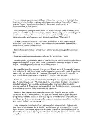 Por outro lado, esse projeto nacional desenvolvimentista complicava a substituição das
importações. Isso significava, após períodos de constantes ajustes (como a Era Vargas, o
governo Dutra e o segundo governo Vargas), dar o passo definitivo para a
internacionalização da economia.

 A essa perspectiva corresponde uma outra: não há dúvida de que a adoção dessa política
corresponde também a outra determinação, externa, a da nova etapa de expansão do grande
capital monopolista em direção ao investimento industrial direto dos países
subdesenvolvidos, configurando a nova fase do imperialismo. "50 anos em 5"

 Esse desenvolvimento econômico implicou a permanência da associação do capital
estrangeiro com o nacional. A política desenvolvimentista criava laços com os setores
internacionais, através da importação:

· de tecnologias para produtos farmacêuticos, automóveis, máquinas, produtos químicos
etc.;

· de capital para o pagamento dessas tecnologias, dos empréstimos e juros.

 Em contrapartida, o governo JK permitia, sem fiscalização, imensas remessas de lucros das
empresas estrangeiras no país, como forma "de tornar mais atraente o país para as outras
nações", como chegou a declarar um dos colaboradores de JK.

 As conseqüências se fizeram sentir já no governo JK, pois a criação de mercados barateou
o fornecimento de matérias-primas e impulsionou os investimentos do Estado. Expandindo
a economia com essa dinamização econômica, JK cumpria a promessa da campanha, ou
seja, promover o desenvolvimento do Brasil de "cinqüenta anos.em cinco".

 O clima era de euforia, com um entusiasmo ilimitado pela nova capacidade produtiva do
país. Novamente, como em 1930, relacionava-se a emancipação do Brasil com o processo
de industrialização. Para consolidar a idéia de um bem geral para toda a sociedade, o
governo populista de JK construiu a nova capital do país, Brasília, tornando-a o símbolo da
prosperidade sem limites do nacional-desenvolvimentismo.

 Na prática, Brasília representava a mudança estratégica do poder para uma região
desabitada. Assim, o deslocamento do poder era fundamental para os grupos dirigentes
escaparem do eixo São Paulo-Rio, pois essas regiões incomodavam os governantes, na
medida em que funcionavam como pressão dos grupos organizados das classes populares,
com suas reivindicações e manifestações.

 Para o governo JK, Brasília significava o fim da polarização econômica do Centro-Sul
(São Paulo, Minas Gerais e Rio de Janeiro), possibilitando que todas as regiões tivessem
agora o mesmo crescimento. Segundo os defensores de Brasília, a mudança da capital do
litoral (RJ) para o interior serviria para efetivar a harmonização econômica e política entre
as regiões.
 
